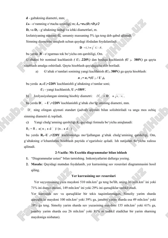 boshqa kuchlanish (u 2= 380v) ga qayta xisoblash amalga oshiriladi. qayta hisoblash quyidagicha olib boriladi. a) g‘altak o‘ramlari sonining yangi kuchlanish (u2= 380v) ga qayta hisoblash: n 2 = n1 (u 2 / u 1), bu yerda n1-u1=220v kuchlanishli g‘altakning o‘ramlar soni; u2 - yangi kuchlanish, u 2=380v. b) izolyasiyalangan simning hisobiy diametri: d embed equation.3 embed equation.3 bu yerda d - u 1=220v kuchlanishli g‘altak cho‘lg‘amining diametri, mm. d ning olingan qiymati standart (jadval) qiymati bilan solishtiriladi va unga mos ochiq simning diametri d2 topiladi. c) yangi chulg‘amning qarshiligi r2 quyidagi formula bo‘yicha aniqlanadi: r2 = r 1 ( n 2 d )/ (n 1 d ) bu yerda r1–u 1=220v kuchlanishga mo‘ljallangan g‘altak chulg‘amining qarshiligi, om, g‘altakning o‘lchamlarini hisoblash paytida o‘zgarishsiz qoladi. ish natijalari bo‘yicha xulosa qilinadi. 2-vazifa: ms excelda diagrammalar bilan ishlash 1. “diagrammalar ustasi” bilan tarnishing. imkoniyatlarini daftarga yozing. 2. masala: quyidagi matndan foydalanib, yer kurrasining …