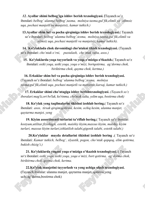 ni, listochka, puxtalash, cho‘ntak xalta, asos, elimli qotirma.) 12. ayollar shimi belbog’iga ishlov berish texnologiyasi. (tayanch so’z iboralari: belbog’ ulanma belbog’,tasma, molniya tasma,gul’fik,elimli va elimsiz uqa, pochasi manjetli va manjetsiz, kamar tutkich.) 13.ayollar shim bel va pocha qirqimiga ishlov berish texnologiyasi.( tayanch so’z iboralari: belbog’ ulanma belbog’,tesma, molniya tasma,gul’fik,elimli va elimsiz uqa, pochasi manjetli va manjetsiz, kamar tutkich). 14. ko'ylaklada chok davomidagi cho'ntakni tikish texnologiyasi. (tayanch so‘z iboralari: cho‘ntak o‘rni, puxtalash, cho‘ntak xalta, asos.) 15. ko'ylaklarda yoqa tayyorlash va yoqa o'miziga o'tkazish.( tayanch so‘z iboralari: ostki yoqa, ustki yoqa, yoqa o‘mizi, bortqotirma, ag‘dorma chok, biriktirma chok, quyma chok, kertma.) 16. erkaklar shim bel va pocha qirqimiga ishlov berish texnologiyasi. (tayanch so’z iboralari: belbog’ ulanma belbog’,tesma, molniya tasma,gul’fik,elimli uqa, pochasi manjetli va manjetsiz,karsaj, kamar tutkich.) 17. erkaklar shimi cho’ntagiga ishlov berishtexnologiyasi. (tayanch so‘z iboralari:mag'iz,ort bo'lak, ko'rinma, cho'ntak xalta, yelim uqa, bostirma chok) 18. ko'ylak yeng taqilmalarini tikishni izohlab bering.( tayanch so‘z …