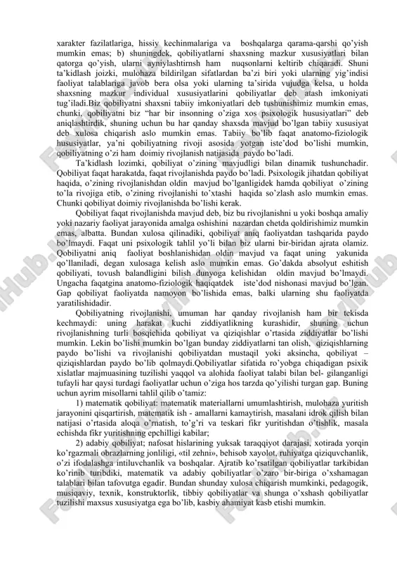 shgan komponentlari yig’indisi. qobiliyatlar bilim, ko’nikma va malakalarda aks etmaydi, balki ularni egallash dinamikasida namoyon bo’ladi. faoliyat uchun zarur bo’lgan bilim va ko’nikmalarni o’zlashtirish jarayonida yuzaga chiqadigan farqlar qobiliyatlar to’g’risida mulohaza yuritish imkonini beradi. demak, shaxsniig faoliyatini muvaffaqiyatli amalga oshirish sharti hisoblangan, bilim ko’nikma va malakalarni egallash dinamikasida yuzaga chiqadigan farqlarda namoyon bo’ladigan individual psixologik xususiyati qobiliyatlar deyiladi. ushbu xususiyatni aniqlash uchun ba’zi bir omillarni tahlil qilish maqsadga muvofik; a) shaxsning muayyan sifatlari yig’indisi belgilangan vaqt oralig’ida egallagan faoliyati talablariga javob bersa-unda mazkur faoliyatga nisbatan qobiliyati mavjuddir; b) inson shunday holatlarda faoliyat talabiga javob bera olmasa-psixologik sifatlar, ya’ni qobiliyatlar mavjud emasdir (juda zaifdir). lekin xususiyatli shaxs ko’nikma va malakalarni egallay olmaydi, degan ma’no anglatmaydi, biroq ularni egallash vaqti cho’zilib ketadi, xolos. shunday qilib, qobiliyatlar individual psixologik xususiyatlar bo’lishi bilan birga: a) ularni shaxslarning mavjud boshqa xusu-iyatlariga, aqliy sifatlarga, xotira xislatlarga xarakter fazilatlariga, hissiy kechinmalariga va boshqalarga qarama-qarshi qo’yish mumkin emas; …
