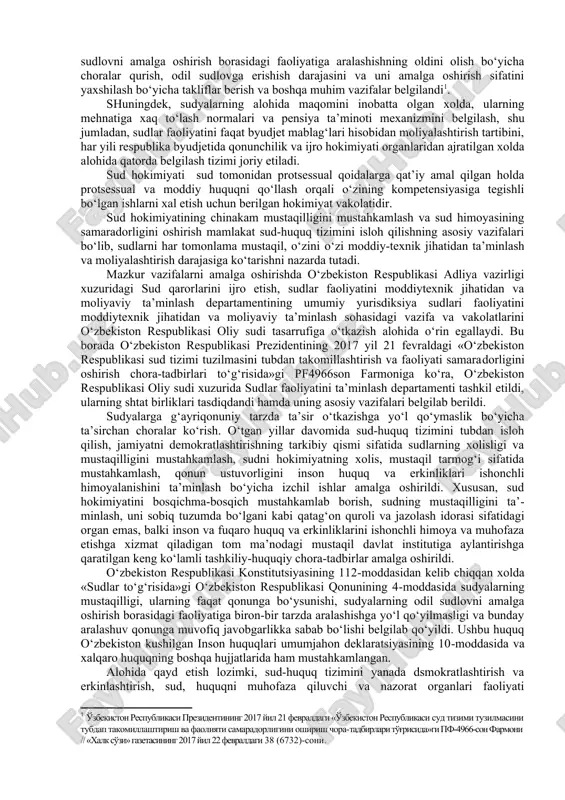 masini tubdan takomillashtirish va faoliyati samaradorligini oshirish chora-tadbirlari to‘g‘risida»gi pf4966son farmoniga ko‘ra, amaldagi sud kotibi lavozimi tugatilib, sudlarning tuzilmalariga sudya katta yordamchisi, sudya yordamchisi lavozimlarining kiritilishi kelgusida sudyalarni odil sudlov bilan bevosita bog‘liq, bo‘lmagan vazifalardan ozod qilishga hamda sudyalar zaxirasining shakllanishiga xizmat qiladi. sudya lavozimida bo‘lishning eng yuqori yoshini u ya’ni tuman va viloyat sudlari sudya lavozimlarini 65 yoshgacha, konstitutsiyaviy, oliy va oliy xo‘jalik sudlari sudya lavozimlarini 70 yoshgacha belgilash ko‘zda tutiladi. shuningdek, ushbu farmonga asosan sudyalik lavozimlariga nomzodlarni tanlash va tayinlash tartibini yanada takomillashtirish maqsadida sudyalar hamjamiyatining oliy organi hisoblanadigan va o‘zbekiston respub​likasida sud hokimiyati mustaqilligining ta’minlashga ko‘maklashadigan o‘zbekiston respublikasi sudyalar oliy kengashi tashkil etildi. kengashning asosiy vazifalari sifatida sudyalik lavozimlariga nomzodlarni tanlov asosida tanlash, malakali va mas’uliyatli mutaxassislar orasidan sudyalarni tayinlash, rahbarlik darajasidagi sudyalik lavozimlariga ko‘rsatish uchun tavsiya berish yo‘li bilan sudyalar korpusini shakllantirish, sudyalar daxlsizligi buzilishining va ularning odil sudlovni amalga oshirish borasidagi faoliyatiga aralashishning oldini olish …