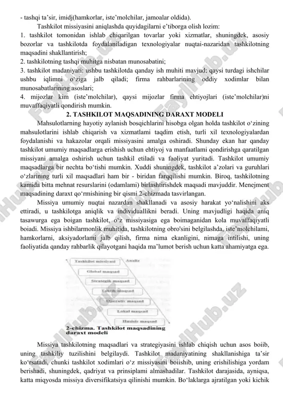 bo‘lgan natijalariga erishish va uning barcha faoliyatlarini shu natijaga yo‘naltirishdan iborat. tashkilotning asosiy faoliyat yo‘nalishlarini belgilaydigan maqsadli funksiyasi yoki missiyasi mavjud bo‘lishi lozim. har doim ham tashkilotning qaysi biznes yoki notijorat faoliyati sohasi bilan shug‘ullanishini bashorat qilib boimaydi. umumiy holda tashkilotning missiyasini quyidagicha tasvirlash mumkin: - bozorda paydo bo‘lgan yangi yoki qo‘shimcha talabni qondirish uchun taklif etilayotgan mahsulot yoki xizmatlar; - bozor munosabatlari sharoitida o‘mi va rolini topa olishi; - tashkilotning hayotiy siklik davri; ishlab chiqarish va boshqaruv texnologiyasi(jarayonlar, innovatsiyalar); - tashkilotning falsafasi (asosiy qarashlar, qadriyatlar, motivlar); - ichki konsepsiyasi(ichki manbalaridan yashovchanlik omillarigacha); - tashqi ta’sir, imidj(hamkorlar, iste’molchilar, jamoalar oldida). tashkilot missiyasini aniqlashda quyidagilarni e’tiborga olish lozim: 1. tashkilot tomonidan ishlab chiqarilgan tovarlar yoki xizmatlar, shuningdek, asosiy bozorlar va tashkilotda foydalaniladigan texnologiyalar nuqtai-nazaridan tashkilotning maqsadini shakllantirish; 2. tashkilotning tashqi muhitga nisbatan munosabatini; 3. tashkilot madaniyati: ushbu tashkilotda qanday ish muhiti mavjud; qaysi turdagi ishchilar ushbu iqlimni o‘ziga jalb qiladi; firma …