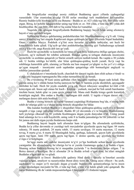 mlarga kirib borishiga sabab bo‘ldi. buddaviylikni din yoki falsafa, ideologiya yoki madaniyat qonunlari to‘plami yoki hayot tarzi deb baholash mumkin. hozirgi buddaviylikka e`tiqod qilib kelayotgan sharq mamlakatlaridagi buddaviylik ta`limotini o‘rganish u erdagi siyosiy-iqtisodiy, ma`naviy madaniyatini tushunishning asosiy omillaridan hisoblanadi. bu davlatlarda buddaviylik qoida va an`analari buddaviylikka e`tiqod qiluvchilar nazarida markaziy hukumat qonunlaridan ko‘ra ustun turadi. bu narsa zamirida buddaviylikning potentsial kuchi yotadi. buddaviylik asoschisining shaxsi. buddaviylik asoschisi haqiqiy tarixiy shaxsdir. bu ko‘plab buddaviylik bilan shug‘ullangan tadqiqotchi olimlar bizgacha etib kelgan manbalar asosida isbot qilganlar. buddaviylik asoschisi haqida xabar beruvchi folklor va badiiy adabiyotlar uni siddxarta, gautama, shakyamuni, budda, tadxagata, djipa, bxagavan kabi ismlar bilan zikr etadilar. bu ismlarning ma`nolari quyidagicha: siddxartxa - shaxsiy ismi, gautama - urug‘ ismi, shakyamuni - shaklar yoki shakiya qabilasidan chiqqan donishmand, budda - nurlangan, tadxagata - shunday qilib shunday ketgan, djina - g‘olib, bxagavan - tantana qiluvchi. bu ismlar ichida eng mashhuri budda ismi bo‘lib, …