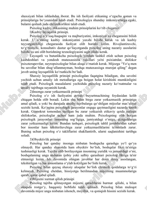 ing asosi bo‘lib kelgan. 2. psixologning etik kodeksi. etika bu - xulq-atvor me’yorlarining yig‘indisi, jamiyat ma'lum guruhlarining axloqi. har qanday kasbiy guruh ish faoliyatida, ish yuritishning qonun-qoidalari ishlab chiqiladi, mana shu qoidalaming yig£indisi kasbiy etikani tashkil qiladi. xuddi shunday, shifokorlik etikasi, ilmiy etika to‘g‘risida aytish mumkin. ko‘pchilik shifokorlik etikasi muhimligini biladi. qadimgi yunon faylasufi va shifokori gippokrat shifokorlar etik qoidalarini belgilab bergan. endilikda bu gippokrat qasami deb nomlanadi, va tibbiy etika asosini tashkil qiladi. psixologning kasbiy ish faoliyati bu insonning ichki dunyosi, shaxsiyati bilan ishlashdan iborat. bu ish faoliyati etikaning o‘zgacha qonun va prinsiplariga bo‘ysunishni talab etadi. psixologiya shunday imkoniyatlarga egaki, bularni qoilash juda ehtiyotkorlikni talab etadi. psixolog kasbiy etikasining muhim prinsiplarini ko‘rib chiqamiz: l)kasbiy iayoqatlik prinsipi. psixolog o‘z xaq-huquqini va majburiyatini, imkoniyat va chegarasini bilish kerak. u o‘zining kasbiy imkoniyatini yaxshi bilishi kerak va ish kasbiy tayyorgarchiligi chegarasida faoliyat olib borishi lozim. rivojlantiruvchi, to‘g‘riiovchi, konsultativ dastur qo‘liayotganda psixolog uning …