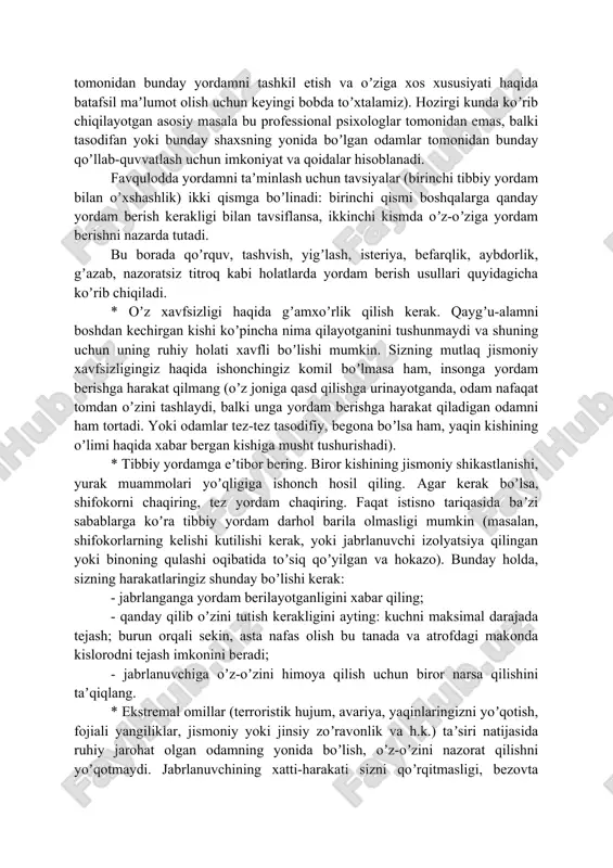 ordam favqulodda psixologik yordam deb ataladi (favqulodda vaziyatlarda psixologlar tomonidan bunday yordamni tashkil etish va oʼziga xos xususiyati haqida batafsil maʼlumot olish uchun keyingi bobda toʼxtalamiz). hozirgi kunda koʼrib chiqilayotgan asosiy masala bu professional psixologlar tomonidan emas, balki tasodifan yoki bunday shaxsning yonida boʼlgan odamlar tomonidan bunday qoʼllab-quvvatlash uchun imkoniyat va qoidalar hisoblanadi. favqulodda yordamni taʼminlash uchun tavsiyalar (birinchi tibbiy yordam bilan oʼxshashlik) ikki qismga boʼlinadi: birinchi qismi boshqalarga qanday yordam berish kerakligi bilan tavsiflansa, ikkinchi kismda oʼz-oʼziga yordam berishni nazarda tutadi. bu borada qoʼrquv, tashvish, yigʼlash, isteriya, befarqlik, aybdorlik, gʼazab, nazoratsiz titroq kabi holatlarda yordam berish usullari quyidagicha koʼrib chiqiladi. * oʼz xavfsizligi haqida gʼamxoʼrlik qilish kerak. qaygʼu-alamni boshdan kechirgan kishi koʼpincha nima qilayotganini tushunmaydi va shuning uchun uning ruhiy holati xavfli boʼlishi mumkin. sizning mutlaq jismoniy xavfsizligingiz haqida ishonchingiz komil boʼlmasa ham, insonga yordam berishga harakat qilmang (oʼz joniga qasd qilishga urinayotganda, odam nafaqat tomdan oʼzini tashlaydi, balki …