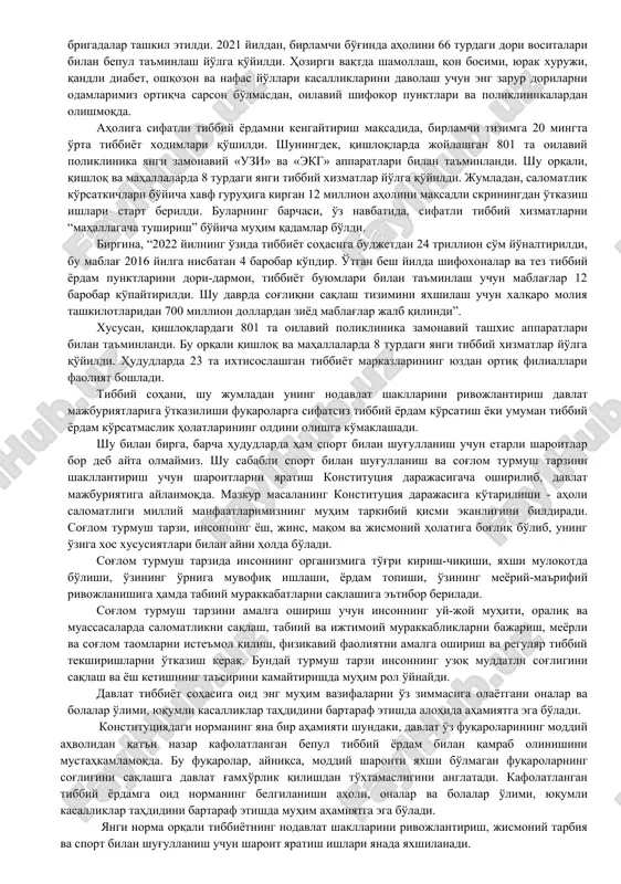 zmatdan foydalanish huquqiga ega” deb belgilangan. o'zbekiston respublikasi «fuqarolar sog'lig'ini saqlash to'g'risida»gi qonunining 13-moddasida “o'zbekiston respublikasi fuqarolari tibbiy yordamning kafolatlangan hajmini qonunda belgilangan tartibda davlat hisobidan olishga haqli. davlat sog'liqni saqlash tizimini, uning davlat va nodavlat shakllarini, tibbiy sug'urtaning har xil turlarini rivojlantirish, aholining sanitariya-epidemiologik osoyishtaligini ta'minlash choralarini ko'radi. davlat jismoniy tarbiya va sportni rivojlantirish, aholi o'rtasida sog'lom turmush tarzini shakllantirish uchun shart-sharoitlar yaratadi” deb belgilangan. masalan, davlat hisobidan kafolatlangan tibbiy xizmatni rivojlantirish maqsadida 2021 yildan boshlab, birlamchi bo'g'inda aholini 66 turdagi, 2022 yilda 120 turdagi dori vositalari bilan bepul ta'minlash yo'lga qo'yildi. ixtisoslashgan markazlarda bepul davolanadigan kasalliklar ro'yxati shakllantirilib, tibbiy yordam uchun yo'llanma elektron navbat asosida berilmoqda. eng muhimi, bu tizimga asosan, mablag'lar shifoxonaga emas, balki aniq bemorga ajratilmoqda. bu borada, o'tgan yildan boshlab, har bir mahallada “xonadonbay” ishlaydigan tibbiy brigadalar tashkil etildi. 2021 yildan, birlamchi bo'g'inda aholini 66 turdagi dori vositalari bilan bepul ta'minlash yo'lga qo'yildi. hozirgi vaqtda …