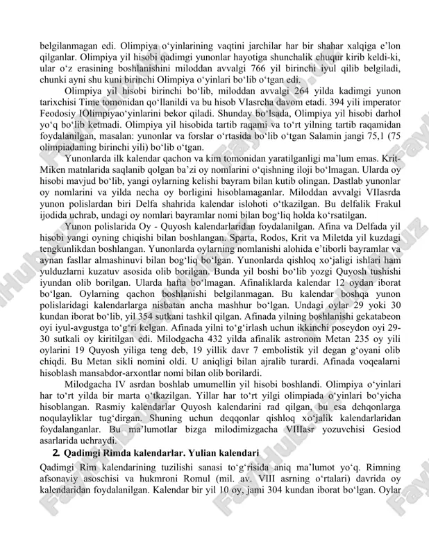. olimpiya o‘yinlari yangi yil boshlanishiga qarab belgilangan, chunki kalendar tizimidagi xatolar tufayli olimpiadaning aniq vaqti belgilanmagan edi. olimpiya o‘yinlarining vaqtini jarchilar har bir shahar xalqiga e’lon qilganlar. olimpiya yil hisobi qadimgi yunonlar hayotiga shunchalik chuqur kirib keldi-ki, ular o‘z erasining boshlanishini miloddan avvalgi 766 yil birinchi iyul qilib belgiladi, chunki ayni shu kuni birinchi olimpiya o‘yinlari bo‘lib o‘tgan edi. olimpiya yil hisobi birinchi bo‘lib, miloddan avvalgi 264 yilda kadimgi yunon tarixchisi time tomonidan qo‘llanildi va bu hisob viasrcha davom etadi. 394 yili imperator feodosiy iolimpiyao‘yinlarini bekor qiladi. shunday bo‘lsada, olimpiya yil hisobi darhol yo‘q bo‘lib ketmadi. olimpiya yil hisobida tartib raqami va to‘rt yilning tartib raqamidan foydalanilgan, masalan: yunonlar va forslar o‘rtasida bo‘lib o‘tgan salamin jangi 75,1 (75 olimpiadaning birinchi yili) bo‘lib o‘tgan. yunonlarda ilk kalendar qachon va kim tomonidan yaratilganligi ma’lum emas. krit-miken matnlarida saqlanib qolgan ba’zi oy nomlarini o‘qishning iloji bo‘lmagan. ularda oy hisobi mavjud bo‘lib, yangi …