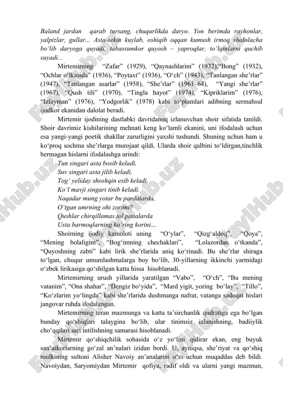 ning, shaksiz, o‘z ichki dunyosi, ohangi, saromadi va avj pardasi bor. men qo‘lga qalam olgan yillar o‘shanday hayajonli voqealarga boy, ajoyib va o‘xshashi kam yillar edi” (karimov n. mirtemir. ma’rifiy-biografik roman. t., “meriyus”, 2012, 50-bet). sochma she’rning qanday bo‘lishini yaqqol tasavvur qilmoq uchun mirtemirning 1927-yildagi shohimardon safaridan so‘ng yozgan “suv yoqalab” nomli asarini ko‘rib o‘tish o‘rinli bo‘ladi: “suv yoqalab kelib qolganim bu chechaklar uvasi shunchalar go‘zal, do‘stim! bir yog‘i: bag‘ri archa o‘rmonlari-la to‘la buyuk tog‘lar, bir yog‘ida o‘lim dahshatining so‘ylab turguvchi uchuvimlar, qoyalar. yashil do‘nglar!.. baland jardan qarab tursang, chuqurlikda daryo. yon berimda rayhonlar, yalpizlar, gullar... asta-sekin kuylab, oshiqib oqqan kumush irmoq shalolacha bo‘lib daryoga quyadi, tabassumkor quyosh – yaproqlar, to‘lqinlarni quchib suyadi... mirtemirning “zafar” (1929), “qaynashlarim” (1932),“bong” (1932), “ochlar o‘lkasida” (1936), “poytaxt” (1936), “o‘ch” (1943), “tanlangan she’rlar” (1947), “tanlangan asarlar” (1958), “she’rlar” (1961–64), “yangi she’rlar” (1967), “qush tili” (1970), “tingla hayot” (1974), “kipriklarim” (1976), “izlayman” (1976), “yodgorlik” (1978) kabi …