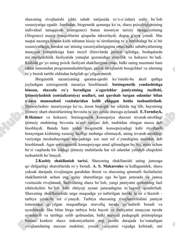 yo`naltirib va boshqarib borish imkonini beradi. o`zlashtirilgan qoidalardan odamlar o`zlarining xususiy xulq-atvorini o`zgalarning xulq-atvori bilan taqqoslaydigan mezon sifatida foydalanadilar. psixologiya tarixida shaxs rivojlanishi va takomillashuvini harakatlantiradigan kuchlar va manba masalasini hal etishning ikkita yo`nalishi mavjud bo`lgan. bu yo`nalishlar rivojlanishning biogenetik va sotsiogenetik konsepsiyalari nomini olgandir. biogenetik qonunni f.myuller va e.gekkellar kashf qilishgan. biogenetik konsepsiya inson shaxsining rivojlanishi biologik, asosan, nasliy omillar bilan belgilanishiga asoslanadi. shuning uchun ham shaxsning rivojlanishi ichki sabab natijasida (o`z-o`zidan) sodir bo`lish xususiyatiga egadir. jumladan, biogenetik qonunga ko`ra, shaxs psixologiyasining individual taraqqiyoti (ontogenez) butun insoniyat tarixiy taraqqiyotining (filogenez) asosiy bosqichlarini qisqacha takrorlaydi, degan g`oya yotadi. shu nuqtai nazarga binoan kishi tabiatan hissiy ta`sirotlarning ro`y berishidagi ba`zi bir xususiyatlarga, harakat sur`atining xususiyatlarigagina emas,balki sababiyatlarning muayyan kompleksiga ham moyil (birovlarda jinoyat qilishga, boshqalarda ma`muriyatchilik faoliyatida yutuqlar qozonishga moyillik va hokazo) bo`ladi. kishida go`yo uning psixik faoliyati shakllarigina emas, balki uning mazmuni ham tabiat tomonidan programmalashtirilgan, psixik rivojlanish bosqichlari va …