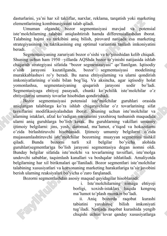 strategiyasini ishlab chiqish va rejalashtirishni qo’llab- quvvatlash uchun ishlatiladi. umuman, bozor segmentidan kelib chiqib marketing strategiyalari ishlab chiqiladi. bozor segmentasiyasi natijasida aniqlangan har xil segmentlar uchun alohida-alohida marketing dasturlarini, ya’ni har xil takliflar, narxlar, reklama, tarqatish yoki marketing elementlarining kombinasiyasini talab qiladi. umuman olganda, bozor segmentasiyasi mavjud va potensial iste’molchilarning talabini aniqlashtirish hamda differensiallashdan iborat. talabning hajmi va tarkibini aniq bilish, pirovard natijada esa marketing strategiyasining va taktikasining eng optimal variantini tanlash imkoniyatini beradi. segmentasiyaning zaruriyati bozor o’sishi va to’yinishidan kelib chiqadi. shuning uchun ham 1950 –yillarda aqshda bozor to’yinishi natijasida ishlab chiqarish strategiyasi sifatida “bozor segmentasiyasi” qo’llanilgan. iqtisodiy o’sish jarayoni kuzatilganda, bozor segmentasiyasi modelining murakkablashuvi ro’y beradi. bu narsa ehtiyojlarning va ularni qondirish imkoniyatlarining o’sishi bilan bog’liq. va aksincha, agar iqtisodiy holat yomonlashsa, segmentasiyaning qisqarish jarayoni sodir bo’ladi. segmentasiyaga ehtiyoj pasayadi, chunki ko’pchilik iste’molchilar o’z ehtiyojlarini umumiy tovarlar hisobidan qondirishadi. bozor segmentasiyasi potensial iste’molchilar guruhlari orasida aniqlangan talablarga ko’ra …