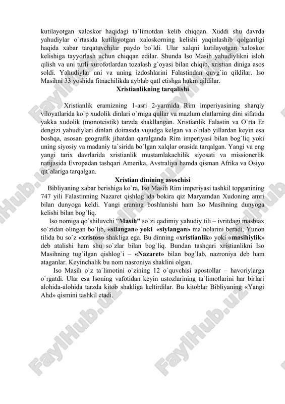 rgan holda din sifatida vujudga kelgan. keyinchalik uning ijtimoiy, diniy strukturasi o`zgarishi bilan hukmron tabaqalar qo`lida mazlum xalqlarni ekspluatastiya qilishning g`oyaviy quroliga aylangan. manbalarning xabar berishicha, xristianlik yahudiy muhitida yuzaga kelgan. bu esa xristianlikning yahudiylikdan ko`p jihatdan ta`sirlanishiga sabab bo`ldi. xristianlikning asosiy g`oyasi – iso odamzodning xaloskori "messiya" ekani yahudiylikda mavjud bo`lib, oxirzamonga yaqin qolganda qaytib kelishi kutilayotgan xaloskor haqidagi ta`limotdan kelib chiqqan. xuddi shu davrda yahudiylar o`rtasida kutilayotgan xaloskorning kelishi yaqinlashib qolganligi haqida xabar tarqatuvchilar paydo bo`ldi. ular xalqni kutilayotgan xaloskor kelishiga tayyorlash uchun chiqqan edilar. shunda iso masih yahudiylikni isloh qilish va uni turli xurofotlardan tozalash g`oyasi bilan chiqib, xristian diniga asos soldi. yahudiylar uni va uning izdoshlarini falastindan quvg`in qildilar. iso masihni 33 yoshida fitnachilikda ayblab qatl etishga hukm qildilar. xristianlikning tarqalishi xristianlik eramizning 1-asri 2-yarmida rim imperiyasining sharqiy viloyatlarida ko`p xudolik dinlari o`rniga qullar va mazlum elatlarning dini sifatida yakka xudolik (monoteistik) tarzda shakllangan. xristianlik falastin …