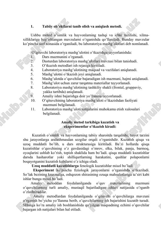 lliklariga bag’ishlangan mavzularni o’rganishda qo’llaniladi. bunday mavzular ko’pincha sinf xonasida o’rganiladi, bu laboratoriya mashg’ulotlari deb nomlanadi. o’qituvchi laboratoriya mashg’ulotini o’tkazishga tayyorlanishda: 1. dars mazmunini o’rganadi. 2. dasturdan laboratoriya mashg’ulotlari mavzusi bilan tanishadi. 3. o’tkazish metodlari ish rejasiga kiritiladi. 4. laboratoriya mashg’ulotining maqsad va vazifalari aniqlanadi. 5. mashg’ulotni o’tkazish joyi aniqlanadi. 6. mashg’ulotda o’quvchilar bajaradigan ish mazmuni, hajmi aniqlanadi. 7. mashg’ulot uchun zarur tarqatma materiallar tayyorlanadi. 8. laboratoriya mashg’ulotining tashkiliy shakli (frontal, gruppaviy, yakka tartibda) aniqlanadi. 9. amaliy ishni bajarishga doir yo’llanma tayyorlanadi. 10. o’qituvchining laboratoriya mashg’uloti o’tkazishdan faoliyati mazmuni belgilanadi. 11. laboratoriya mashg’uloti natijalarini muhokama etish xulosalari belgilanadi. amaliy metod tarkibiga kuzatish va eksperimentlar o’tkazish kiradi: kuzatish o’simlik va hayvonlarning tabiiy sharoitda tarqalishi, hayot tarzini shu jarayonlarga aralashmasdan sezgilar orqali o’rganishdir. kuzatish qisqa va uzoq muddatli bo’lib, u dars strukturasiga kiritiladi. ba’zi hollarda qisqa kuzatishlar o’quvchining o’z gavdasidagi o’mrov, elka, bilak, panja, barmoq, oyoqlarini ushlab ko’rish, topish shaklida ham bo’ladi. …