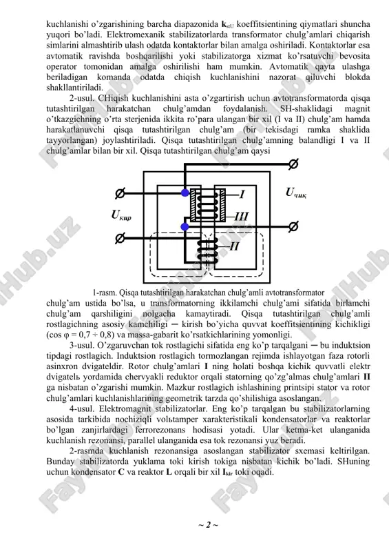 bo’yicha umumiy ko’rinishda ikkita katta guruhga ajratish mumkin ─ magnitli va magnit- yarim o’tkazgichli. 1-usul. eng sodda elektromexanik stabilizator ─ bu transformator (avtotransformator)ning birlamchi yoki ikkilamchi chiqish simlarini almashtirib ulaydigan kontaktorlar (yoki boshqa elektr apparatlar). bunday stabilizatorning ishlash printsipi shuki ─ kirish kuchlanishining o’zgarishi bilan transformator-ning chiqish simlarini almashtirish amalga oshiriladi, ya’ni uning transformatsiya koeffitsienti o’zgartiriladi. bunda chiqish kuchlanishining nisbiy o’zgarishi kirish kuchlanishining nisbiy o’zgarishiga qaraganda kichikroq bo’ladi nisbatga kstu > 1 mos keladi. transformatsiya koeffi-tsientlari qiymatlarining tanlanishi transformator chulg’amlari chiqarish simlariga mos keluvchi kstu koeffitsientining qiymatlariga mos kelishi shart. ko’rinib turibdiki, transformator chulg’amlari chiqarish simlari qancha ko’p bo’lsa, stabilizator kirish kuchlanishi o’zgarishining barcha diapazonida kstu koeffitsientining qiymatlari shuncha yuqori bo’ladi. elektromexanik stabilizatorlarda transformator chulg’amlari chiqarish simlarini almashtirib ulash odatda kontaktorlar bilan amalga oshiriladi. kontaktorlar esa avtomatik ravishda boshqarilishi yoki stabilizatorga xizmat ko’rsatuvchi bevosita operator tomonidan amalga oshirilishi ham mumkin. avtomatik qayta ulashga beriladigan komanda odatda chiqish kuchlanishini nazorat qiluvchi …