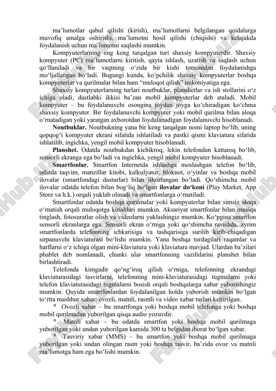 ni tushunish nazarda tutiladi. ushbu mavzuda sizlarga raqamli savodxonlikka oid bilimlar va hayot sifatini yaxshilash uchun kerak boʻladigan elektron vositalardan samarali foydalanish boʻyicha kerakli bilim va koʻnikmalar taqdim etishga harakat qilamiz. kompyuterlar. kompyuter – bu oʻz xotirasida saqlangan koʻrsatmalarni boshqarish vositasida ishlaydigan elektron qurilma boʻlib, u 68 ma’lumotlar qabul qilishi (kirish), ma’lumotlarni belgilangan qoidalarga muvofiq amalga oshirishi, ma’lumotni hosil qilishi (chiqishi) va kelajakda foydalanish uchun ma’lumotni saqlashi mumkin. kompyuterlarning eng keng tarqalgan turi shaxsiy kompyuterdir. shaxsiy kompyuter (pc) ma’lumotlarni kiritish, qayta ishlash, uzatish va saqlash uchun qoʻllaniladi va bir vaqtning oʻzida bir kishi tomonidan foydalanishga moʻljallangan boʻladi. bugungi kunda, koʻpchilik shaxsiy kompyuterlar boshqa kompyuterlar va qurilmalar bilan ham “muloqot qilish” imkoniyatiga ega. shaxsiy kompyuterlarning turlari noutbuklar, planshetlar va ish stollarini oʻz ichiga oladi, dastlabki ikkisi ba’zan mobil kompyuterlar deb ataladi. mobil kompyuter – bu foydalanuvchi osongina joydan joyga koʻchiradigan koʻchma shaxsiy kompyuter. bir foydalanuvchi kompyuter yoki mobil qurilma bilan aloqa …