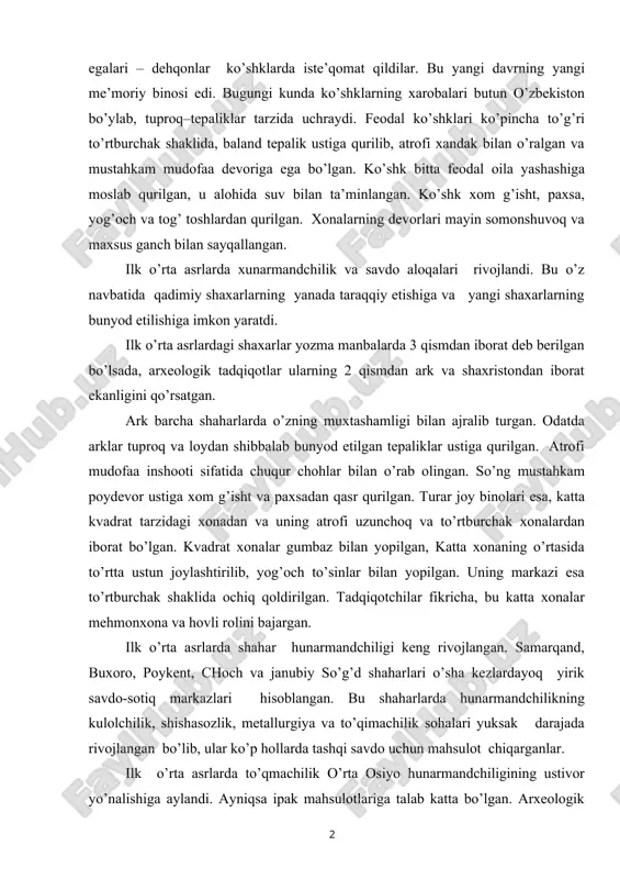 arning yanada taraqqiy etishiga va yangi shaxarlarning bunyod etilishiga imkon yaratdi. ilk o’rta asrlardagi shaxarlar yozma manbalarda 3 qismdan iborat deb berilgan bo’lsada, arxeologik tadqiqotlar ularning 2 qismdan ark va shaxristondan iborat ekanligini qo’rsatgan. ark barcha shaharlarda o’zning muxtashamligi bilan ajralib turgan. odatda arklar tuproq va loydan shibbalab bunyod etilgan tepaliklar ustiga qurilgan. atrofi mudofaa inshooti sifatida chuqur chohlar bilan o’rab olingan. so’ng mustahkam poydevor ustiga xom g’isht va paxsadan qasr qurilgan. turar joy binolari esa, katta kvadrat tarzidagi xonadan va uning atrofi uzunchoq va to’rtburchak xonalardan iborat bo’lgan. kvadrat xonalar gumbaz bilan yopilgan, katta xonaning o’rtasida to’rtta ustun joylashtirilib, yog’och to’sinlar bilan yopilgan. uning markazi esa to’rtburchak shaklida ochiq qoldirilgan. tadqiqotchilar fikricha, bu katta xonalar mehmonxona va hovli rolini bajargan. ilk o’rta asrlarda shahar hunarmandchiligi keng rivojlangan. samarqand, buxoro, poykent, choch va janubiy so’g’d shaharlari o’sha kezlardayoq yirik savdo-sotiq markazlari hisoblangan. bu shaharlarda hunarmandchilikning kulolchilik, shishasozlik, metallurgiya va to’qimachilik …