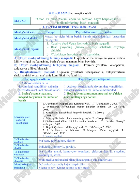 ) rivojlantiruvchi maqsad: o’quvchi yoshlarda vatanparvarlik, xalqparvarlikni shakillantirish orqali ma’naviy komillikni rivojlantirish. pedagogik vazifalar: o`quv faoliyati natijalari: 1. axborot soatida hafta davomidagi yangiliklar, xabarlar yuzasidan ma’lumot almashiniladi. 2. bosh g’oyamiz mazmun, maqsadi to’g’risida ma’lumotlar berish. 1. axborot soatida hafta davomidagi yangiliklar, xabarlar yuzasidan ma’lumot almashiniladi. 2. bosh g’oyamiz mazmun, maqsadi to’g’risida ma’lumotlarga ega bo’ladi. mavzuga doir axborot manbalari 1. o‘zbekiston respublikasi konstitutsiyasi. t.: “o‘zbekiston”, 2009. 2. o‘zbekiston respublikasi qonun hujjatlar to‘plami. 25 – 26 – son, 2005. 3. o‘zbekiston respublikasi fuqarolik kodeksi.. t.: 2003 y ”, 2008. 4. mustaqillik izohli ilmiy ommabop lug‘at. t.: «sharq» 1998. 95 sultonmurod olim. istiqlol – baxtim, saodatim… t.: “alisher navoiy” nashriyoti, 2007. 6. begali qosimov. milliy uyg‘onish. t.: “ma’naviyat”, 2002. 7. a. ibrohimov. x. sultonov. n. jo‘rayev. vatan tuyg‘usi. t.: “o‘zbekiston”, 1996. 8. internet saytlari ta`lim berish usullari ma`ruza, aqliy hujum, klaster. ta`lim berish shakli individual, jamoaviy, guruhiy. ta`lim berish vositalari ma`ruzalar matni, kompyuter …