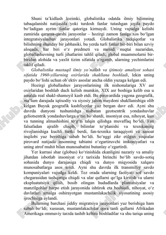 jihatlari va global muammolarga oid ilmiy, falsafiy, madaniy va amaliy tadqiqotlarni, jumladan ularning natijalarini, shuningdek ularni ayrim davlatlar darajasida ham, xalqaro miqyosda ham iqtisodiy, ijtimoiy va siyosiy jabhalarda amalga joriy etish borasidagi amaliy faoliyatni ifodalash uchun qo‘llaniladi. shuni ta’kidlash lozimki, globalistika odatda ilmiy bilimning tabaqalanishi natijasida yoki turdosh fanlar tutashgan joyda paydo bo‘ladigan ayrim fanlar qatoriga kirmaydi. uning vujudga kelishi zamirida qarama-qarshi jarayonlar – hozirgi zamon faniga xos bo‘lgan integratsiyalashuv jarayonlari yotadi. globalistika tadqiqotlar va bilishning shunday bir jabhasiki, bu yerda turli fanlar bir-biri bilan uzviy aloqada, har biri o‘z predmeti va metodi nuqtai nazaridan, globallashuvning turli jihatlarini tahlil qiladi, global muammolarni bir-biridan alohida va yaxlit tizim sifatida o‘rganib, ularning yechimlarini taklif qiladi. globalistika mustaqil ilmiy yo‘nalish va ijtimoiy amaliyot sohasi sifatida 1960-yillarning oxirlarida shakllana boshladi, lekin uning paydo bo‘lishi uchun ob’ektiv asoslar ancha oldin yuzaga kelgan edi. hozirgi globallashuv jarayonlarining ilk nishonalariga xv asr oxirlaridan boshlab duch kelish mumkin, …