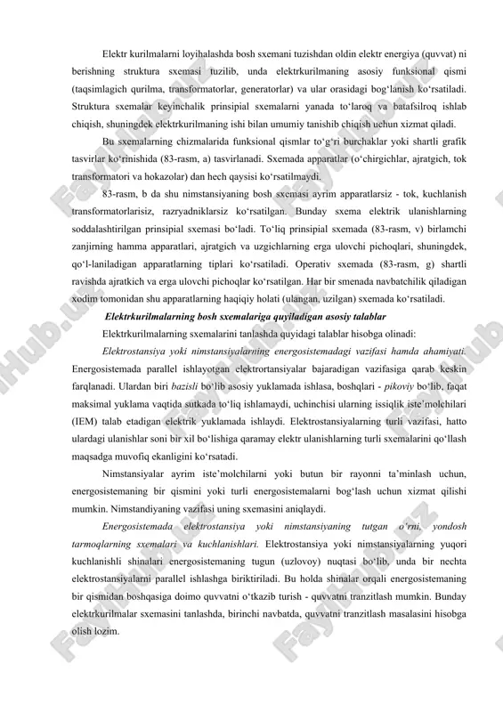 rilgan prinsipial sxemasi bo‘ladi. to‘liq prinsipial sxemada (83-rasm, v) birlamchi zanjirning hamma apparatlari, ajratgich va uzgichlarning erga ulovchi pichoqlari, shuningdek, qo‘l-laniladigan apparatlarning tiplari ko‘rsatiladi. operativ sxemada (83-rasm, g) shartli ravishda ajratkich va erga ulovchi pichoqlar ko‘rsatilgan. har bir smenada navbatchilik qiladigan xodim tomonidan shu apparatlarning haqiqiy holati (ulangan, uzilgan) sxemada ko‘rsatiladi. elektrkurilmalarning bosh sxemalariga quyiladigan asosiy talablar elektrkurilmalarning sxemalarini tanlashda quyidagi talablar hisobga olinadi: elektrostansiya yoki nimstansiyalarning energosistemadagi vazifasi hamda ahamiyati. energosistemada parallel ishlayotgan elektrortansiyalar bajaradigan vazifasiga qarab keskin farqlanadi. ulardan biri bazisli bo‘lib asosiy yuklamada ishlasa, boshqlari - pikoviy bo‘lib, faqat maksimal yuklama vaqtida sutkada to‘liq ishlamaydi, uchinchisi ularning issiqlik iste’molchilari (iem) talab etadigan elektrik yuklamada ishlaydi. elektrostansiyalarning turli vazifasi, hatto ulardagi ulanishlar soni bir xil bo‘lishiga qaramay elektr ulanishlarning turli sxemalarini qo‘llash maqsadga muvofiq ekanligini ko‘rsatadi. nimstansiyalar ayrim iste’molchilarni yoki butun bir rayonni ta’minlash uchun, energosistemaning bir qismini yoki turli energosistemalarni bog‘lash uchun xizmat qilishi mumkin. nimstandiyaning vazifasi …