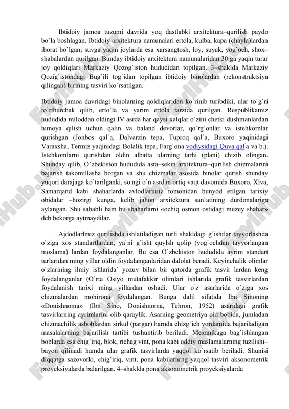 n hududida asta–sekin arxitektura–qurilish chizmalarini bajarish takomillasha borgan va shu chizmalar asosida binolar qurish shunday yuqori darajaga ko`tarilganki, so`ngi o`n asrdan ortiq vaqt davomida buxoro, xiva, samarqand kabi shaharlarda avlodlarimiz tomonidan bunyod etilgan tarixiy obidalar –hozirgi kunga, kelib jahon arxitektura san`atining durdonalariga aylangan. shu sababli ham bu shaharlarni «ochiq osmon ostidagi muzey shahar» deb bekorga aytmaydilar. ajdodlarlmiz qurilishda ishlatiladigan turli shakldagi g`ishtlar tayyorlashda o`ziga xos standartlardan, ya`ni g`isht quylsh qolip (yog`ochdan tayyorlangan moslama) lardan foydalanganlar. bu esa o`zbekiston hududida ayrim standart turlaridan ming yillar oldin foydalanganlaridan dalolat beradi. keyinchalik olimlar o`zlarining ilmiy ishlarida` yozuv bilan bir qatorda grafik tasvir lardan keng foydalanganlar (o`rta osiyo mutafakkir olimlari ishlarida grafik tasvirlardan foydalanish tarixi ming yillardan oshadi. ular o`z asarlarida o`ziga xos chizmalardan mohirona foydalangan. bunga dalil sifatida ibn sinoning «donishnoma» (ibn sino, donishnoma, tehron, 1952) asaridagi grafik tasvirlarning ayrimlarini olib qaraylik. asarning geometriya oid bobida, jumladan chizmachilik asboblardan sirkul (pargar) harnda chizg`ich …
