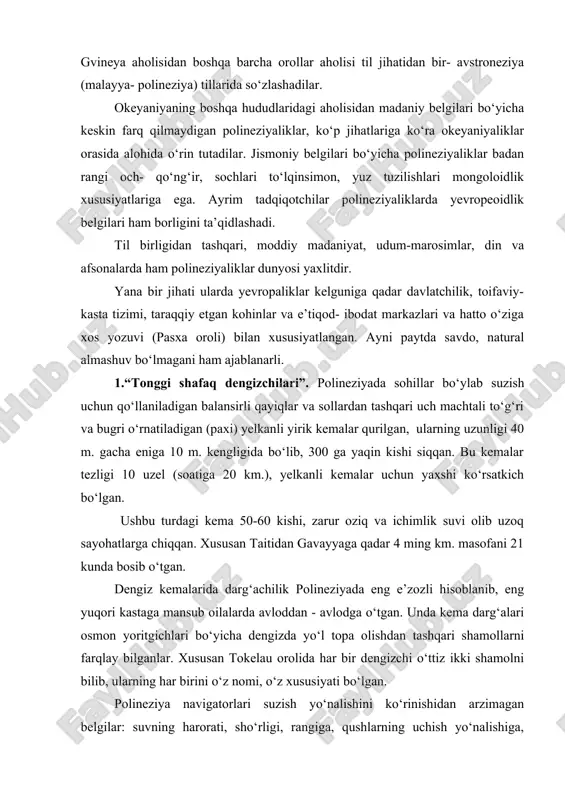 sidan madaniy belgilari bo‘yicha keskin farq qilmaydigan polineziyaliklar, ko‘p jihatlariga ko‘ra okeyaniyaliklar orasida alohida o‘rin tutadilar. jismoniy belgilari bo‘yicha polineziyaliklar badan rangi och- qo‘ng‘ir, sochlari to‘lqinsimon, yuz tuzilishlari mongoloidlik xususiyatlariga ega. ayrim tadqiqotchilar polineziyaliklarda yevropeoidlik belgilari ham borligini ta’qidlashadi. til birligidan tashqari, moddiy madaniyat, udum-marosimlar, din va afsonalarda ham polineziyaliklar dunyosi yaxlitdir. yana bir jihati ularda yevropaliklar kelguniga qadar davlatchilik, toifaviy- kasta tizimi, taraqqiy etgan kohinlar va e’tiqod- ibodat markazlari va hatto o‘ziga xos yozuvi (pasxa oroli) bilan xususiyatlangan. ayni paytda savdo, natural almashuv bo‘lmagani ham ajablanarli. 1.“tonggi shafaq dengizchilari”. polineziyada sohillar bo‘ylab suzish uchun qo‘llaniladigan balansirli qayiqlar va sollardan tashqari uch machtali to‘g‘ri va bugri o‘rnatiladigan (paxi) yelkanli yirik kemalar qurilgan, ularning uzunligi 40 m. gacha eniga 10 m. kengligida bo‘lib, 300 ga yaqin kishi siqqan. bu kemalar tezligi 10 uzel (soatiga 20 km.), yelkanli kemalar uchun yaxshi ko‘rsatkich bo‘lgan. ushbu turdagi kema 50-60 kishi, zarur oziq va ichimlik …