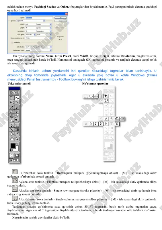 yl yaratganimizda ekranda quyidagi oyna hosil qilinadi. bu oynada uning nomini name, turini preset, enini width, bo’yini height, sifatini resolution, ranglar xolatini, orqa rangini tanlashimiz kerak bo’ladi. hammasini tanlagach ok tugmasini bosamiz va natijada ekranda yangi bo’sh ish soxa xosil qilinadi. dasturda ishlash uchun yordamchi ish qurollar soxasidagi tugmalar bilan tanishaylik. u ekranning chap tomonida joylashadi. agar u ekranda yo’q bo’lsa u xolda windows (okna) menyusidagi panel instrumentov - toolbox buyruq’ini ishga tushirishimiz kerak. uskunalar paneli ko’rinmas qurollar includepicture "../local%20settings/documents/working%20with%20photoshop/photoshop/tip0/toolbar2.gif" \* mergeformat to’rtburchak soxa tanlash - rectangular marquee (pryamougolnaya oblast) - [m] - ish soxasidagi aktiv qatlamda to’rtburchak soxani tanlash. aylana soxa tanlash - elliptical marquee (ellipticheskaya oblast) - [m] - ish soxasidagi aktiv qatlamda ellips soxani tanlash. aloxida satr soxa tanlash - single row marquee (stroka pikseley) - [m] - ish soxasidagi aktiv qatlamda bitta satrga teng soxani tanlash. aloxida ustun soxa tanlash - single column marquee (stolbes pikseley) …