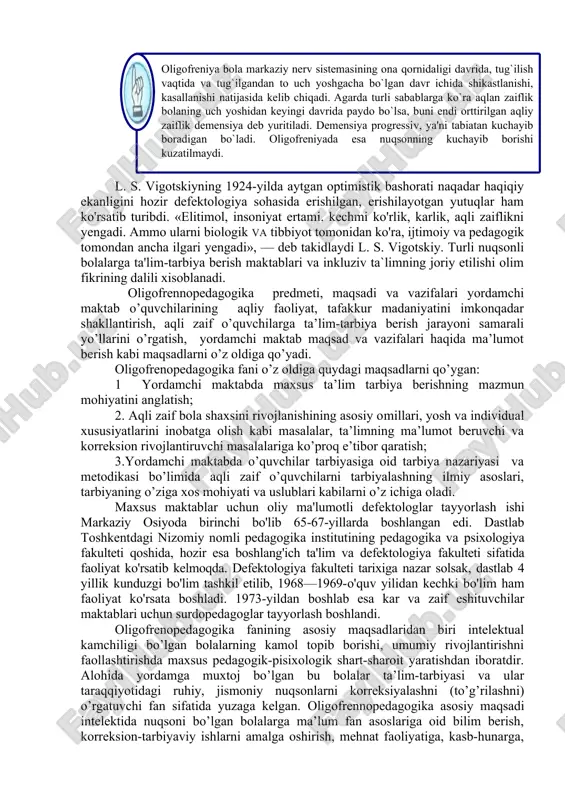 arning o’tishi, darajasi bilan bog’liq bo’lgan masalalarni ko’zda tutadi. aqliy qoloqlikni belgilashda klinik, psixologik va pedagogik mezonlarni tafovut qilmoq kerak. klinik mezon — aqliy qoloqlik va bu markaziy nerv sistemasining qanday organik kasalliklariga aloqadorligini, psixologik mezon - bilish faoliyatining turg’un buzilganligini; pedagogik mezon — o’zlashtirish qobiliyati past bo’lib, bolaning dastur materiallarini o’zlashtira olmasligini ifodalaydi. l. s. vigotskiyning 1924-yilda aytgan optimistik bashorati naqadar haqiqiy ekanligini hozir defektologiya sohasida erishilgan, erishilayotgan yutuqlar ham ko'rsatib turibdi. «elitimol, insoniyat ertami. kechmi ko'rlik, karlik, aqli zaiflikni yengadi. ammo ularni biologik va tibbiyot tomonidan ko'ra, ijtimoiy va pedagogik tomondan ancha ilgari yengadi», — deb takidlaydi l. s. vigotskiy. turli nuqsonli bolalarga ta'lim-tarbiya berish maktablari va inkluziv ta`limning joriy etilishi olim fikrining dalili xisoblanadi. oligofrennopedagogika predmeti, maqsadi va vazifalari yordamchi maktab o’quvchilarining aqliy faoliyat, tafakkur madaniyatini imkonqadar shakllantirish, aqli zaif o’quvchilarga ta’lim-tarbiya berish jarayoni samarali yo’llarini o’rgatish, yordamchi maktab maqsad va vazifalari haqida ma’lumot berish kabi maqsadlarni …