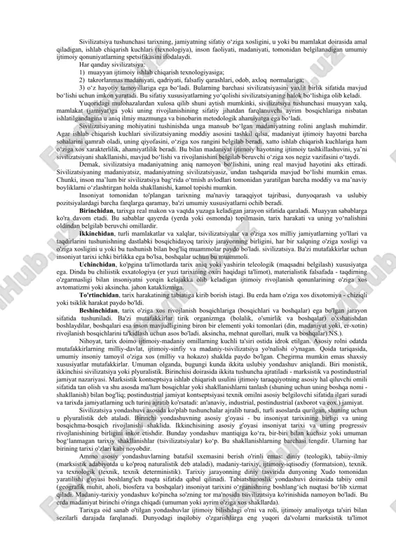 seologiyasi asosiy e’tiborni tarixiy bilish muammolariga, aniqroq aytganda, tarixiy faktlar va voqyealarni o‘rganish, tahlil qilish va tushuntirish, tarixiy bilimning o‘ziga xos xususiyatlarini aniqlash, shuningdek tarixiy bilishda haqiqatning tagiga yetishga qaratadi. tarix falsafasi tarixi tarix falsafasining vujudga kelishi va rivojlanishi, tarix falsafasi predmetining shakllanishi muammolarini, tarix falsafasining turli yo‘nalishlar va oqimlar vujudga kelishiga sabab bo‘lgan ichki differensiasiyalanish jarayonini o‘rganadi. tarix falsafasi mazkur bo‘limining muhim muammolari qatoriga tarixiy jarayonni davriylashtirish, boshqa ijtimoiy fanlar orasida tarix falsafasining o‘rnini aniqlash masalalari ham kiradi. tarix falsafasi antropologiyasi insonning tarixiy jarayondagi o‘rnini, bu jarayonda tarix subyektlarining rolini aniqlaydi va «tarixni kim harakatga keltiradi?», degan savolga javob beradi. odatda, tarix falsafasining turli yo‘nalishlari tarixiy jarayon subyektlari qatoriga xalq, millat, omma, olomon, ijtimoiy sinflar va atoqli shaxslarni kiritadi va qo‘yilgan savolga har xil javob beradi. 4-masala. sivilizatsiya tushunchasining tahlili va turli yondashuvlar tasnifi. "madaniyat" tushunchasi, uning mohiyati, strukturasi va funksiyalari. sivilizatsiya –- (lot. civilis-fuqaroviy, ijtimoiy) serqirra va murakkab …