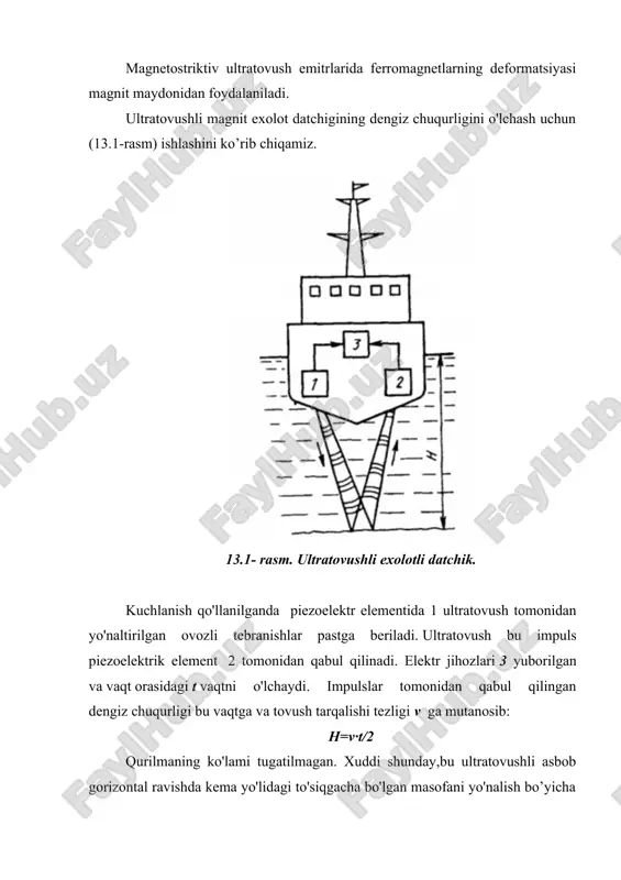 ladi. ultratovushli magnit exolot datchigining dengiz chuqurligini o'lchash uchun (13.1-rasm) ishlashini ko’rib chiqamiz. 13.1- rasm. ultratovushli exolotli datchik. kuchlanish qo'llanilganda piezoelektr elementida 1 ultratovush tomonidan yo'naltirilgan ovozli tebranishlar pastga beriladi. ultratovush bu impuls piezoelektrik element 2 tomonidan qabul qilinadi. elektr jihozlari 3 yuborilgan va vaqt orasidagi t vaqtni o'lchaydi. impulslar tomonidan qabul qilingan dengiz chuqurligi bu vaqtga va tovush tarqalishi tezligi v ga mutanosib: h=v∙t/2 qurilmaning ko'lami tugatilmagan. xuddi shunday,bu ultratovushli asbob gorizontal ravishda kema yo'lidagi to'siqgacha bo'lgan masofani yo'nalish bo’yicha o’lchashga asoslangan. ba'zi hayvonlar (dengiz mushuklari va delfinlar) ultratovushlarni yaxshi eshita olishadi. ultratovushli tebranishlar tovush energiyasidan sezilarli darajada yuqori, chunki energiya chastota kvadratiga mutanosib. bundan tashqari yo'naltirilgan radiatsiyaga erishish nisbatan oson. ultratovushli datchiklar metall qismlardagi nuqsonlarni aniqlaydilar: mahsulotdagi yoriqlar, to'qimalardagi bo'shliqlar va boshqalar. ultratovushli datchiklar nuqsonlarni aniqlashda muhim rol o'ynaydi. bundan tashqari, ultratovushli datchiklar oqim, daraja, bosimni o'lchash asboblarida ishlatiladi. § 13.2. ultratovushli tebranishlarni chiqaruvchi moddalar ultratovushli elektr sezgichlarida …