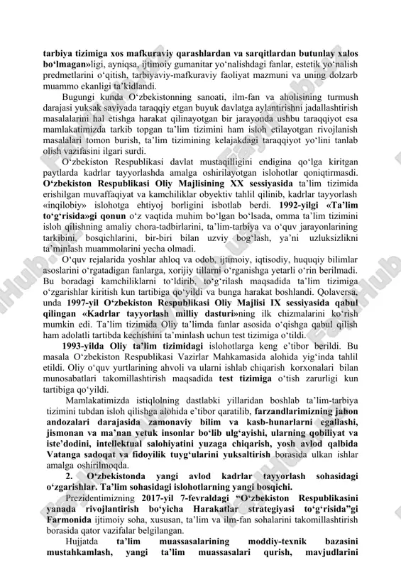 bulardan abu ali ibn sino, xorazmiy, abu rayxon beruniy, forobiy kabilar ilm-fanga kiritgan yangiliklari, kashfiyotlari barchaga ma’lum va mashhurdir. temuriylardan esa ulug‘bek, navoiy, bobur kabilar ilm-fanga yuksak darajada hissa qo‘shganlar. vaqt o‘tishi natijasida ilm-ma’rifatga salmoqli hissa qo‘shgan jadidlar harakati turkiston xalqini ilmli, savodli, ma’rifatli qilish yo‘lida, yangi usulni qo‘llash ustida ish olib bordilar. bulardan, maxmudxo‘ja behbudiy, sadriddin ayniy, abdulla avloniy, abdurauf fitrat, munavvarqori abdurashidov kabi ma’rifatparvarlar edilar. o‘zbekiston mustaqillikka erishgach, sobiq ittifoq davridan qolgan o‘qitish va ta’lim berish uslubini o‘zgartirishga katta e’tibor berildi. vatanimiz kelajagini yaratuvchi, uning gullab-yashnashiga hissa qo‘shadigan kadrlarga ehtiyoj sezildi. avvalo, nutqda ta’lim mazmuni, «eski sho‘rolar zamonidan qolgan ta’lim-tarbiya tizimiga xos mafkuraviy qarashlardan va sarqitlardan butunlay xalos bo‘lmagan»ligi, ayniqsa, ijtimoiy gumanitar yo‘nalishdagi fanlar, estetik yo‘nalish predmetlarini o‘qitish, tarbiyaviy-mafkuraviy faoliyat mazmuni va uning dolzarb muammo ekanligi ta’kidlandi. bugungi kunda o‘zbekistonning sanoati, ilm-fan va aholisining turmush darajasi yuksak saviyada taraqqiy etgan buyuk davlatga aylantirishni jadallashtirish masalalarini hal etishga harakat …