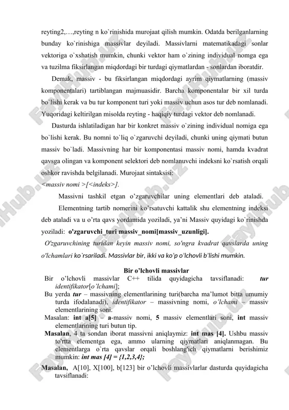a-ketligini reyting deb nomlab, undagi qiymatlariga 1 reyting1 , 2 reyting2,…,reyting n ko`rinishida murojaat qilish mumkin. odatda berilganlarning bunday ko`rinishiga massivlar deyiladi. massivlarni matematikadagi sonlar vektoriga o`xshatish mumkin, chunki vektor ham o`zining individual nomga ega va tuzilma fiksirlangan miqdordagi bir turdagi qiymatlardan - sonlardan iboratdir. demak, massiv - bu fiksirlangan miqdordagi ayrim qiymatlarning (massiv komponentalari) tartiblangan majmuasidir. barcha komponentalar bir xil turda bo`lishi kerak va bu tur komponent turi yoki massiv uchun asos tur deb nomlanadi. yuqoridagi keltirilgan misolda reyting - haqiqiy turdagi vektor deb nomlanadi. dasturda ishlatiladigan har bir konkret massiv o`zining individual nomiga ega bo`lishi kerak. bu nomni to`liq o`zgaruvchi deyiladi, chunki uning qiymati butun massiv bo`ladi. massivning har bir komponentasi massiv nomi, hamda kvadrat qavsga olingan va komponent selektori deb nomlanuvchi indeksni ko`rsatish orqali oshkor ravishda belgilanadi. murojaat sintaksisi: [ ]. massivni tashkil etgan o’zgaruvchilar uning elementlari deb ataladi. elementning tartib nomerini ko’rsatuvchi kattalik shu elementning indeksi …
