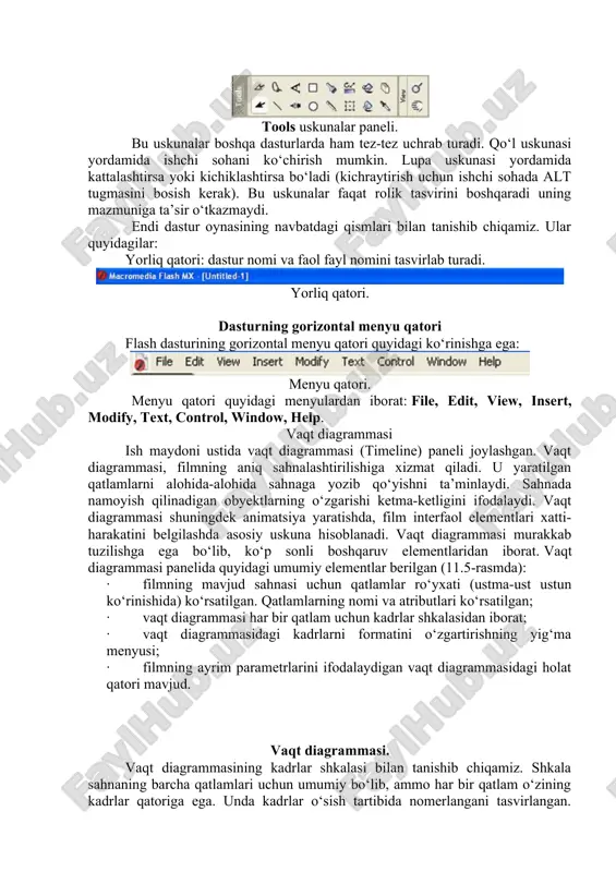 ng navbatdagi qismlari bilan tanishib chiqamiz. ular quyidagilar: yorliq qatori: dastur nomi va faol fayl nomini tasvirlab turadi. yorliq qatori. dasturning gorizontal menyu qatori flash dasturining gorizontal menyu qatori quyidagi ko‘rinishga ega: menyu qatori. menyu qatori quyidagi menyulardan iborat: file, edit, view, insert, modify, text, control, window, help. vaqt diagrammasi ish maydoni ustida vaqt diagrammasi (timeline) paneli joylashgan. vaqt diagrammasi, filmning aniq sahnalashtirilishiga xizmat qiladi. u yaratilgan qatlamlarni alohida-alohida sahnaga yozib qo‘yishni ta’minlaydi. sahnada namoyish qilinadigan obyektlarning o‘zgarishi ketma-ketligini ifodalaydi. vaqt diagrammasi shuningdek animatsiya yaratishda, film interfaol elementlari xatti-harakatini belgilashda asosiy uskuna hisoblanadi. vaqt diagrammasi murakkab tuzilishga ega bo‘lib, ko‘p sonli boshqaruv elementlaridan iborat. vaqt diagrammasi panelida quyidagi umumiy elementlar berilgan (11.5-rasmda): · filmning mavjud sahnasi uchun qatlamlar ro‘yxati (ustma-ust ustun ko‘rinishida) ko‘rsatilgan. qatlamlarning nomi va atributlari ko‘rsatilgan; · vaqt diagrammasi har bir qatlam uchun kadrlar shkalasidan iborat; · vaqt diagrammasidagi kadrlarni formatini o‘zgartirishning yig‘ma menyusi; · filmning ayrim parametrlarini …