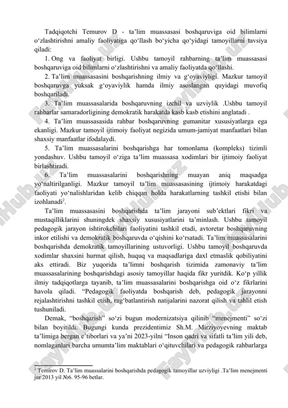 ni belgilab olishi qobiliyatidir; 2. asosiy kompetentsiya – ushbu faoliyatga oid innovatsion vazifalarni belgilash olish qobiliyati; 3. yetarli kompetentsiya kasb faoliyatining yangi turlarini yarata olish qobiliyati; 4. kasbiy kompetentsiya – pedagogika va psixologiyaga oid bilimlarga ega bo‘lish, o‘z ustida ishlash o‘quvchilarda motivatsiyani shakllantirishdan iborat, deb ta’kidlaydi . tadqiqotchi temurov d - taʼlim muassasasi boshqaruviga oid bilimlarni o‘zlashtirishni amaliy faoliyatiga qo‘llash bo‘yicha qo‘yidagi tamoyillarni tavsiya qiladi: 1. ong va faoliyat birligi. ushbu tamoyil rahbarning taʼlim muassasasi boshqaruviga oid bilimlarni o‘zlashtirishni va amaliy faoliyatda qo‘llashi. 2. taʼlim muassasasini boshqarishning ilmiy va g‘oyaviyligi. mazkur tamoyil boshqaruvga yuksak g‘oyaviylik hamda ilmiy asoslangan quyidagi muvofiq boshqariladi. 3. taʼlim muassasalarida boshqaruvning izchil va uzviylik .ushbu tamoyil rahbarlar samaradorligining demokratik harakatda kasb kasb etishini anglatadi . 4. taʼlim muassasasida rahbar boshqaruvning gumanitar xususiyatlarga ega ekanligi. mazkur tamoyil ijtimoiy faoliyat negizida umum-jamiyat manfaatlari bilan shaxsiy manfaatlar ifodalaydi. 5. taʼlim muassasalarini boshqarishga har tomonlama (kompleks) tizimli yondashuv. ushbu tamoyil …