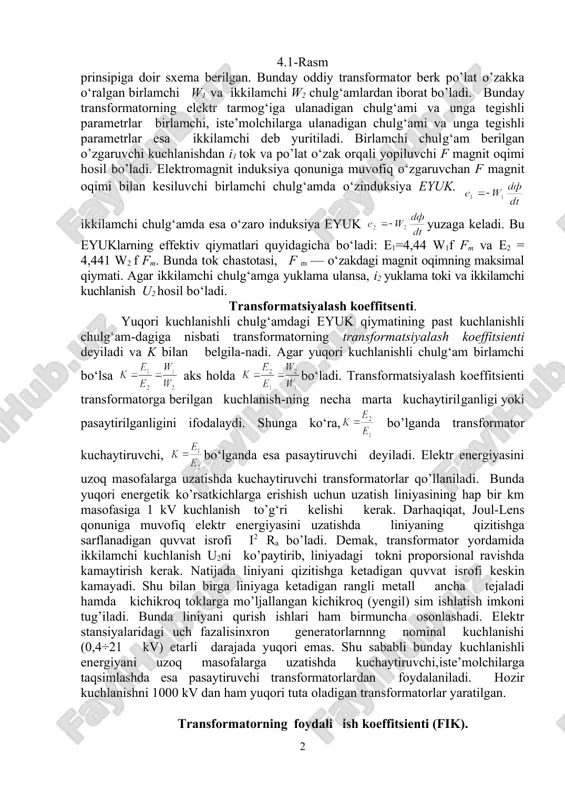 eyiladi. elektr energiyasini uzoq masofalarga uzatishda kuchaytiruvchi transformatorlar qo’llaniladi. bunda yuqori energetik ko’rsatkichlarga erishish uchun uzatish liniyasining hap bir km masofasiga 1 kv kuchlanish to’g‘ri kelishi kerak. darhaqiqat, joul-lens qonuniga muvofiq elektr energiyasini uzatishda liniyaning qizitishga sarflanadigan quvvat isrofi i2 ra bo’ladi. demak, transformator yordamida ikkilamchi kuchlanish u2ni ko’paytirib, liniyadagi tokni proporsional ravishda kamaytirish kerak. natijada liniyani qizitishga ketadigan quvvat isrofi keskin kamayadi. shu bilan birga liniyaga ketadigan rangli metall ancha tejaladi hamda kichikroq toklarga mo’ljallangan kichikroq (yengil) sim ishlatish imkoni tug’iladi. bunda liniyani qurish ishlari ham birmuncha osonlashadi. elektr stansiyalaridagi uch fazalisinxron generatorlarnnng nominal kuchlanishi (0,4÷21 kv) etarli darajada yuqori emas. shu sababli bunday kuchlanishli energiyani uzoq masofalarga uzatishda kuchaytiruvchi,iste’molchilarga taqsimlashda esa pasaytiruvchi transformatorlardan foydalaniladi. hozir kuchlanishni 1000 kv dan ham yuqori tuta oladigan transformatorlar yaratilgan. transformatorning foydali ish koeffitsienti (fik). transformator ikkilamchi chulg‘amidan olingan aktiv p2 quvvatning birlamchi chulg‘amdagi aktiv p1 quvvatga nisbati -transformatorning foydali ish koeffitsienti deyiladi …