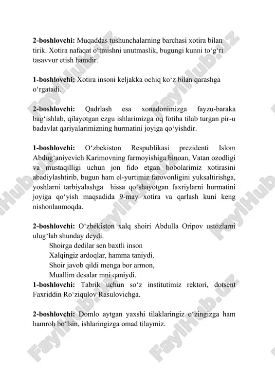 son xalqingiz ardoqlar, hamma taniydi. shoir javob qildi menga bor armon, muallim desalar mni qaniydi. 1-boshlovchi: tabrik uchun so‘z institutimiz rektori, dotsent faxriddin ro‘ziqulov rasulovichga. 2-boshlovchi: domlo aytgan yaxshi tilaklaringiz o‘zingizga ham hamroh bo‘lsin, ishlaringizga omad tilaymiz. 1-boshlovchi: inson xotirasi azizdir. xalqimiz qadim-qadimdan o‘tgan avlodlarni munosib xotirlab, qadrlab kelgan. xotira millat tarixi, uning qadriyatlarini madaniyat va ma’naviyatini, bir so‘z bilan aytganda mujassam etadigan buyuk qadriyat. 2-boshlovchi: xotira o‘zlikni anglashda o‘tmishni doimo yodda tutishga bot-bot da’vat etib turadigan muqaddas tuyg‘u. inson o‘zining kim ekanini xotira va qadr tuyg‘usi orqali chuqurroq anglaydi. 1-boshlovchi: bizning tinch va baxtiyor yashashimiz hamda yurtimiz mustaqiligi uchun kurashgan va bu yo‘lda jonini fido qilgan insonlar hurmati, faxriylar xotirasi uchun bir lahza sukut saqlaymiz. do‘stim bir lahza sukut saqlaylik, baxtimiz qurboni bo‘lganlar haqqi, nomlarin yod etib bir-bir yo‘qlaylik, xalqim deb, yurtim deb o‘tganlar haqqi. 1-2-boshlovchilar: kel do‘stim bir lahza sukut saqlaylik. 1-boshlovchi: 2-boshlovchi: davramizda ulug‘ vatan urush qatnashchisi …