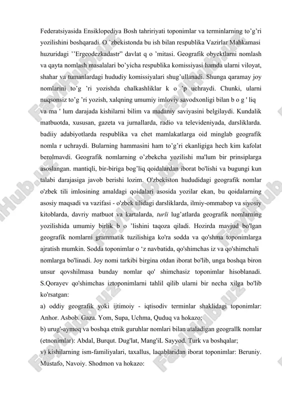 o’g’ri yozilishini boshqaradi. o ’zbekistonda bu ish bilan respublika vazirlar mahkamasi huzuridagi ’’ergeodezkadastr” davlat q o ’mitasi. geografik obyektlarni nomlash va qayta nomlash masalalari bo’yicha respublika komissiyasi hamda ularni viloyat, shahar va tumanlardagi hududiy komissiyalari shug’ullanadi. shunga qaramay joy nomlarini to’g ’ri yozishda chalkashliklar k o ’p uchraydi. chunki, ularni nuqsonsiz to’g ’ri yozish, xalqning umumiy imloviy savodxonligi bilan b o g ' liq va ma ' lum darajada kishilarni bilim va madaniy saviyasini belgilaydi. kundalik matbuotda, xususan, gazeta va jurnallarda, radio va televideniyada, darsliklarda. badiiy adabiyotlarda respublika va chet mamlakatlarga oid minglab geografik nomla r uchraydi. bularning hammasini ham to’g’ri ekanligiga hech kim kafolat berolmavdi. geografik nomlarning o’zbekcha yozilishi ma'lum bir prinsiplarga asoslangan. mantiqli, bir-biriga bog’liq qoidalardan iborat bo'lishi va bugungi kun talabi darajasiga javob berishi lozim. o'zbekiston hududidagi geografik nomlar o'zbek tili imlosining amaldagi qoidalari asosida yozilar ekan, bu qoidalarning asosiy maqsadi va vazifasi - o'zbek tilidagi darsliklarda, …