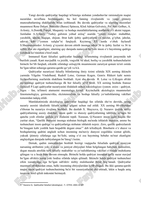 dga kelgan deb hisoblash odat tusini olgan. ammo bu noto‘g‘ri. falsafa tarixida ildizlari ilk falsafiy tizimlarga borib taqaluvchi ancha kuchli qadriyatlarga doir an'anaga duch kelish mumkin. qadimgi davrdayoq faylasuflarni qadriyatlar muammosi qiziqtirgan. ammo o‘sha davrda qadriyat borliq bilan ayniylashtirilgan, qadriyatga xos bo‘lgan xususiyatlar esa uning mazmuniga kiritilgan. masalan, zardo‘sht, moniy, suqrot va platon uchun yaxshilik va adolat kabi qadriyatlar haqiqiy borliqning bosh mezonlari hisoblangan. bundan tashqari, qadimgi faylasuflar qadriyatlarni tasniflashga harakat qilganlar. xususan, moniy zulmat va ziyo dunyosi mavjud, birinchi dunyoda adolatsizlik, zulm, zo‘ravonlik, ikkinchisida esa abadiy, yengilmas doimiy qadriyatlar hukm suradi deb xisoblaydi aristotel o‘ziga to‘q qadriyatlarni (ular jumlasiga faylasuf inson, baxt, adolatni kiritgan) va anglab yetish imkoniyati insonning oqilligiga bog‘liq bo‘lgan nisbiy qadriyatlarni farqlaydi. turli falsafiy davrlar va ularda mavjud bo‘lgan falsafiy maktablar qadriyatlar tushunchasining shakllanishiga o‘z hissasini qo‘shgan. masalan, o‘rta asrlarda g‘arbda ham sharqda ham qadriyatlar diniy xususiyat kasb etgan va ilohiy mohiyat bilan bog‘langan. uyg‘onish davrida …