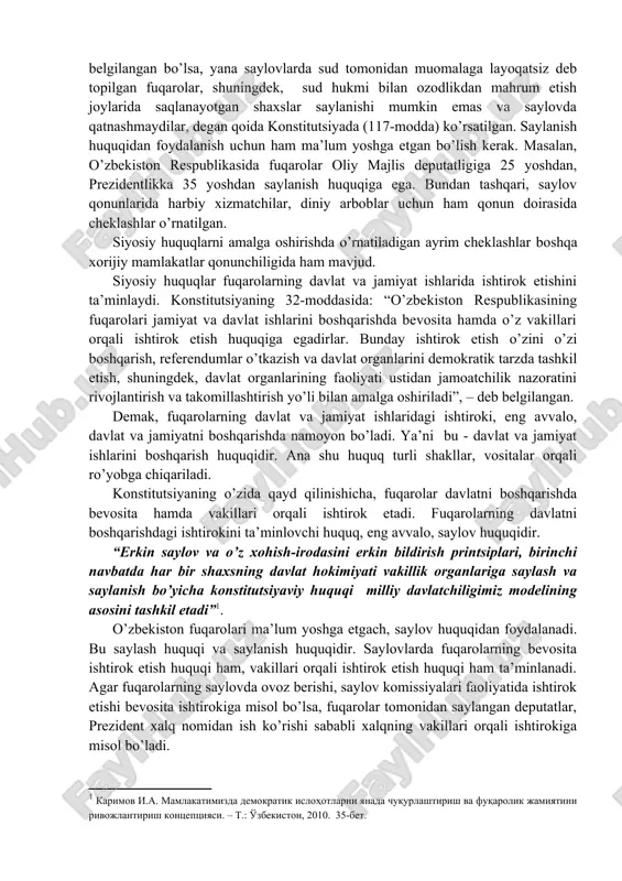 ilib, siyosiy huquqlarga, asosan, ma’lum yoshga etgan fuqarolar ega bo’ladi. shuningdek, siyosiy huquqlardan foydalanishda ayrim hollarda chegaralar o’rnatilishi mumkin. masalan, saylash huquqi 18 yosh qilib belgilangan bo’lsa, yana saylovlarda sud tomonidan muomalaga layoqatsiz deb topilgan fuqarolar, shuningdek, sud hukmi bilan ozodlikdan mahrum etish joylarida saqlanayotgan shaxslar saylanishi mumkin emas va saylovda qatnashmaydilar, degan qoida konstitutsiyada (117-modda) ko’rsatilgan. saylanish huquqidan foydalanish uchun ham ma’lum yoshga etgan bo’lish kerak. masalan, o’zbekiston respublikasida fuqarolar oliy majlis deputatligiga 25 yoshdan, prezidentlikka 35 yoshdan saylanish huquqiga ega. bundan tashqari, saylov qonunlarida harbiy xizmatchilar, diniy arboblar uchun ham qonun doirasida cheklashlar o’rnatilgan. siyosiy huquqlarni amalga oshirishda o’rnatiladigan ayrim cheklashlar boshqa xorijiy mamlakatlar qonunchiligida ham mavjud. siyosiy huquqlar fuqarolarning davlat va jamiyat ishlarida ishtirok etishini ta’minlaydi. konstitutsiyaning 32-moddasida: “o’zbekiston respublikasining fuqarolari jamiyat va davlat ishlarini boshqarishda bevosita hamda o’z vakillari orqali ishtirok etish huquqiga egadirlar. bunday ishtirok etish o’zini o’zi boshqarish, referendumlar o’tkazish va davlat organlarini demokratik …