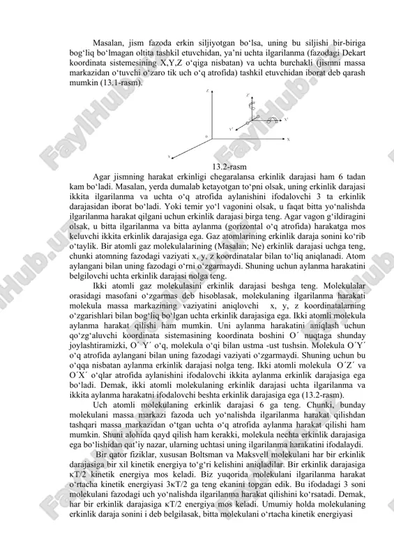 holatini belgilovchi, bir-biriga bog‘liq bo‘lmagan koordinatalar soniga aytiladi. 13.1-rasm masalan, jism fazoda erkin siljiyotgan bo‘lsa, uning bu siljishi bir-biriga bog‘liq bo‘lmagan oltita tashkil etuvchidan, ya’ni uchta ilgarilanma (fazodagi dekart koordinata sistemesining x,y,z o‘qiga nisbatan) va uchta burchakli (jismni massa markazidan o‘tuvchi o‘zaro tik uch o‘q atrofida) tashkil etuvchidan iborat deb qarash mumkin (13.1-rasm). 13.2-rasm agar jismning harakat erkinligi chegaralansa erkinlik darajasi ham 6 tadan kam bo‘ladi. masalan, yerda dumalab ketayotgan to‘pni olsak, uning erkinlik darajasi ikkita ilgarilanma va uchta o‘q atrofida aylanishini ifodalovchi 3 ta erkinlik darajasidan iborat bo‘ladi. yoki temir yo‘l vagonini olsak, u faqat bitta yo‘nalishda ilgarilanma harakat qilgani uchun erkinlik darajasi birga teng. agar vagon g‘ildiragini olsak, u bitta ilgarilanma va bitta aylanma (gorizontal o‘q atrofida) harakatga mos keluvchi ikkita erkinlik darajasiga ega. gaz atomlarining erkinlik daraja sonini ko‘rib o‘taylik. bir atomli gaz molekulalarining (masalan; ne) erkinlik darajasi uchga teng, chunki atomning fazodagi vaziyati x, y, z …
