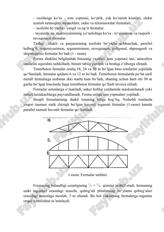 o‘pligidir. fermalar bir - biridan quyidagi ko‘rsatkichlari bilan farqlanadi: - vazifasiga ko‘ra – tom yopmasi, ko‘prik, yuk ko‘tarish kranlari, elektr uzatish tarmoqlari tayanchlari, radio va teleminoralar fermalari; - tuzilishi bo‘yicha - yengil va og‘ir fermalar; - tayanishi va reaktsiyalarining yo‘nalishiga ko‘ra - to‘sinsimon va rasporli - ravoqsimon fermalar. tashqi shakli va panjarasining tuzilishi bo‘yicha uchburchak, parallel belbog‘li, trapetsiyasimon, segmentsimon, ravoqsimon, poligonal, shprengenli va shiprengelsiz fermalar bo‘ladi (1 - rasm). ferma shaklini belgilashda binoning vazifasi, tom yopmasi turi, atmosfera suvlarini oqizishni tashkillash, binoni tabiiy yoritish va boshqa e’tiborga olinadi. temirbeton fermalar oraliq 18, 24 va 30 m bo‘lgan bino tomlarini yopishda qo‘llaniladi, fermalar qadami 6 va 12 m bo‘ladi. temirbeton fermalarda po‘lat sarfi metall fermalarga nisbatan ikki marta kam bo‘ladi, shuning uchun ham eni 30 m gacha bo‘lgan binolarda faqat temirbeton fermalar qo‘llash tavsiya etiladi. fermalar ustunlarga o‘rnatiladi, anker boltlar yordamida maxkamlanadi yoki metall taxtakachlarga payvandlanadi. ferma ustiga tom yopmalari yopiladi. …
