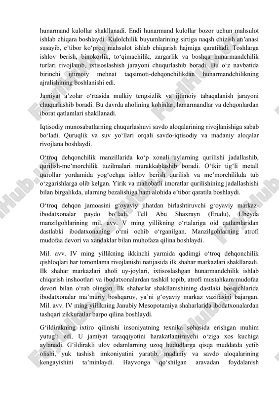 ga olib kelgan. ortiqcha oziq-ovqat zahirasining to‘planishi aholi turmush darajasining o‘sishini taʼminlaydi. mil. av. v ming yillikda mesopotamiyada ixtisoslashish hunarmandchilik turlari rivojlanadi. kulolchilikda ikki yarusli xumdonlar (yarimtepa ii) paydo bo‘ladi. kulolchilik charxi paydo bo‘lgandan keyin hunarmandchilik sohasida ijobiy o‘zgarishlar sodir bo‘ladi. mil. avv. iv ming yillikning birinchi yarmida sekin aylanadigan, ikkinchi yarmida esa tez aylanadigan charxdan foydalaniladi. kulolchilik charxi paydo bo‘lgandan keyin ixtisoslashish jarayoni kuchayib, hunarmand kulollar shakllanadi. endi hunarmand kulollar bozor uchun mahsulot ishlab chiqara boshlaydi. kulolchilik buyumlarining sirtiga naqsh chizish anʼanasi susayib, eʼtibor ko‘proq mahsulot ishlab chiqarish hajmiga qaratiladi. toshlarga ishlov berish, binokorlik, to‘qimachilik, zargarlik va boshqa hunarmandchilik turlari rivojlanib, ixtisoslashish jarayoni chuqurlashib boradi. bu o‘z navbatida birinchi ijtimoiy mehnat taqsimoti-dehqonchilikdan hunarmandchilikning ajralishining boshlanishi edi. jamiyat aʼzolar o‘rtasida mulkiy tengsizlik va ijtimoiy tabaqalanish jarayoni chuqurlashib boradi. bu davrda aholining kohinlar, hunarmandlar va dehqonlardan iborat qatlamlari shakllanadi. iqtisodiy munosabatlarning chuqurlashuvi savdo aloqalarining rivojlanishiga sabab bo‘ladi. quruqlik va suv yo‘llari …
