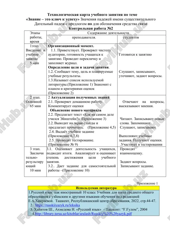 ltatov vipolneniya uchebnogo zadaniya texnologicheskaya karta uchebnogo zanyatiya po teme «znanie – eto klyuch k uspexu» znacheniya padejey imeni sushestvitelnogo datelniy padej s predlogom po dlya oboznacheniya sredstva svyazi kontrolnaya rabota №2 etapi raboti, vremya soderjanie deyatelnosti prepodavatelya. studentov 1etap. vvedenie v uchebnoe zanyatie 5 min organizatsionniy moment. 1.1. privetstvuet. proveryaet chistotu auditorii, gotovnost uchashixsya k zanyatiyu. provodit pereklichku i zapolnyaet jurnal. opredelenie tseli i zadachi zanyatiya. 1.2. soobshaet temu, tsel i planiruemie uchebnie rezultati. 1.3.nazivaet spisok ispolzuemoy literaturi.(prilojenie 1) znakomit s planom i kriteriyami otsenok (prilojenie 2) gotovyatsya k zanyatiyu slushayut, zapisivayut, utochnyayut, zadayut voprosi. 2 etap. osnovnoy 65 min 2 aktualizatsiya poluchennix znaniy 2.1. proveryaet domashnyuyu rabotu. kommentiruet otsenki ob'yasnenie novogo materiala 2.2. predlagaet tekst «kak na samom dele uchilsya eynshteyn?» (prilojenie 3) 2.2. vivodit na ekran slaydi i predlagaet prochitat. (prilojenie 4,5) 2.4. vidayot uchebnoe zadanie (prilojenie 6,7,8) 2.5. provodit testirovanie. (prilojenie № 9) otvechayut na voprosi, …