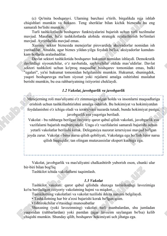 a boshqaruv funktsiyalarini bajarish uchun turli tuzilmalar mavjud. masalan, ba'zi tashkilotlarda alohida strategik rejalashtirish bo'limlari mavjud. ayrimlarida mavjud emas. xususiy sektor biznesida menejerlar pirovardida aksiyadorlar nomidan ish yuritadilar. amalda, agar biznes yildan-yilga foydali bo'lsa, aksiyadorlar kamdan-kam hollarda aralashadilar. davlat sektori tashkilotida boshqaruv hukumat nomidan ishlaydi. demokratik davlatdagi siyosatchilar, o‘z navbatida, saylovchilar oldida mas’uldirlar. davlat sektori tashkiloti uchun ko'proq maqsadlar boshqaruv tomonidan emas, balki "egalari", ya'ni hukumat tomonidan belgilanishi mumkin. hukumat, shuningdek, yuqori boshqaruvga ma'lum siyosat yoki rejalarni amalga oshirishni maslahat berishi mumkin, bu esa rahbariyatning ixtiyorini cheklaydi. 1.2 vakolat, javobgarlik va javobgarlik vakolat, javobgarlik va mas'uliyatni chalkashtirib yuborish oson, chunki ular bir-biri bilan bog'liq tashkilot ichida vakolatlarni taqsimlash. 1.3 vakolat tashkilot vakolati: qaror qabul qilishda shaxsga tashkilotdagi lavozimiga ko'ra beriladigan ixtiyoriy vakolatning hajmi va miqdori. tashkilotning vakolatlari va vakolat tuzilishi ikkita narsani belgilaydi. • tashkilotning har bir a'zosi bajarishi kerak bo'lgan qism. • ishtirokchilar o'rtasidagi munosabatlar shaxsning (yoki lavozimning) vakolati …