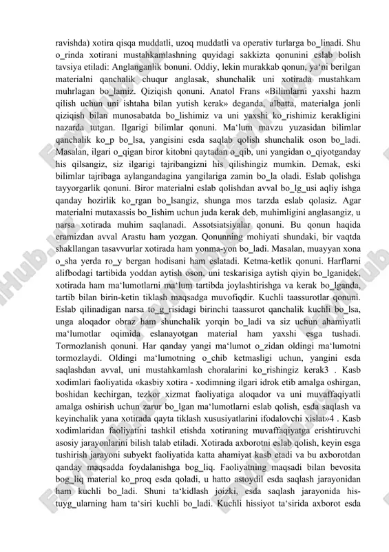 ariga bog‗liqligi xotiraning har xil turlarini ajratish uchun umumiy asos bo‗lib xizmat qiladi. bunda xotiraning ayrim turlari uchta asosiy mezonga muvofiq tarzda bo‗linadi: 1) faoliyatda ko‗proq sezilib turadigan psixik faollikning xususiyatiga qarab xotira harakat, his-hayajon, obrazli va so‗z-mantiqli turlarga bo‗linadi; 2) xotira faoliyatning maqsadi, xususiyatiga ko‗ra ixtiyorsiz va ixtiyoriy turlarga bo‗linadi; 3) materialni gancha vaqt esda olib qolish va esda saqlash muddatiga ko‗ra (uning faoliyatdagi roli va tutgan o‗rniga bog‗liq ravishda) xotira qisqa muddatli, uzoq muddatli va operativ turlarga bo‗linadi. shu o‗rinda xotirani mustahkamlashning quyidagi sakkizta qonunini eslab bolish tavsiya etiladi: anglanganlik bonuni. oddiy, lekin murakkab qonun, ya‘ni berilgan materialni qanchalik chuqur anglasak, shunchalik uni xotirada mustahkam muhrlagan bo‗lamiz. qiziqish qonuni. anatol frans «bilimlarni yaxshi hazm qilish uchun uni ishtaha bilan yutish kerak» deganda, albatta, materialga jonli qiziqish bilan munosabatda bo‗lishimiz va uni yaxshi ko‗rishimiz kerakligini nazarda tutgan. ilgarigi bilimlar qonuni. ma‘lum mavzu yuzasidan bilimlar qanchalik ko‗p bo‗lsa, yangisini esda …