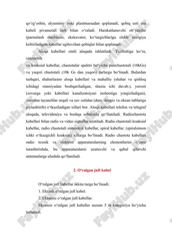 tashqari, shaharlararo aloqa kabellari va mahalliy (shahar va qishloq ichidagi stansiyadan boshqariladigan, shaxta ichi davab.), yerosti (zovurga yoki kabellari kanalizatsiyasi inshootiga yotqiziladigan), xavodan tayanchlar orqali va suv ostidan (dare, dengiz va okean tublariga joylashtirib) oʻtkaziladigan xillari bor. aloqa kabellari telefon va telegraf aloqada, televideniya va boshqa sohalarda qoʻllaniladi. radiochastota kabellari bilan radio va video signallar uzatiladi. radio chastotali koaksial kabellar, radio chastotali simmetrik kabellar, spiral kabellar. (spiralsimon ichki oʻtkazgichli koaksial) xillarga boʻlinadi. radio chastota kabellari radio texnik va elektron apparaturalarning elementlarini oʻzaro tutashtirishda, bu apparaturalarni uzatuvchi va qabul qiluvchi antennalarga ulashda qoʻllaniladi. 2. oʻralgan juft kabel oʻralgan juft kabellar ikkita turga boʻlinadi: 1. ekranli oʻralgan juft kabel. 2. ekransiz oʻralgan juft kabellar. ekransiz oʻralgan juft kabellar asosan 5 ta kategoriya boʻyicha turlanadi. 1-kategoriyaga tegishli kabel 1983 yilgacha telefon aloqasini ta'minlash uchun ishlatilgan. 2-kategoriyaga tegishli ebj kabel ibm firmasi tomonidan ishlab chiqilgan boʻlib 1mgs ga ma’lumot uzatish qobilyatiga ega. 3-kategoriyaga ebj …