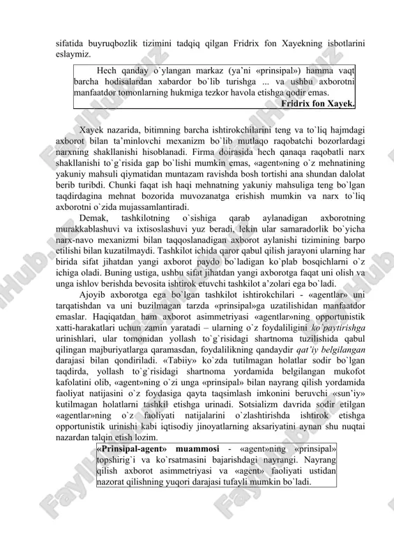 di. lekin, nazorat xarajatlarining ortishi «agentlar» sonining o`sishiga to`g`ri proporsional emas. bu yerda «prinsipal» va «agent» o`rtasida axborot asimmetriyasining paydo bo`lishi omilini hisobga olish lozim. uchinchi o`yinchi – «tabiat» bilan o`yinni tahlil qilgan holda, biz ikkita asosiy o`yinchi o`rtasidagi axborot asimmetriyasidan fikrni boshqa tomonga burdik. tashkilot ichida axborot asimmetriyasining paydo bo`lishi sabablarini aniqlash uchun, institutsional tizim sifatida buyruqbozlik tizimini tadqiq qilgan fridrix fon xayekning isbotlarini eslaymiz. hech qanday o`ylangan markaz (ya’ni «prinsipal») hamma vaqt barcha hodisalardan xabardor bo`lib turishga ... va ushbu axborotni manfaatdor tomonlarning hukmiga tezkor havola etishga qodir emas. fridrix fon xayek. xayek nazarida, bitimning barcha ishtirokchilarini teng va to`liq hajmdagi axborot bilan ta’minlovchi mexanizm bo`lib mutlaqo raqobatchi bozorlardagi narxning shakllanishi hisoblanadi. firma doirasida hech qanaqa raqobatli narx shakllanishi to`g`risida gap bo`lishi mumkin emas, «agent»ning o`z mehnatining yakuniy mahsuli qiymatidan muntazam ravishda bosh tortishi ana shundan dalolat berib turibdi. chunki faqat ish haqi mehnatning yakuniy mahsuliga teng bo`lgan …