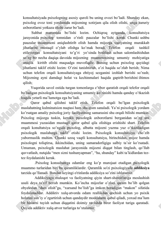telefon orqali konsultatsiyada psixologning asosiy quroli bu uning ovozi bo’ladi. shunday ekan, psixolog ovoz toni yordamida mijozning xotirjam qila olish olishi, unga zaruriy axborotlarni yetkaza olishi zarur bo’ladi. suhbat maromida bo’lishi lozim. ochiqroq aytganda, konsultatsiya jarayonida psixolog tomnidan o’rinli pauzalar bo’lishi kerak. chunki ushbu pauzalar muammoni aniqlashtirib olish hamda mijozga vaziyatning murakkab jihatlarini mustaqil o’ylab olishga ko’mak beradi. telefon orqali tashkil etilayotgan konsultatsiyani to’g’ri yo’sinda boshlash uchun salomlashishdan so’ng bir necha daqiqa davoida mijozning muammosining umumiy mohiyatiga aniqlik kiritib olishi maqsadga muvofiqdir. buning uchun psixolog quyidagi jihatlarni taklif etishi lozim: o’zini tanishtirish, o’zi haqida so’zlab berish; nima uchun telefon orqali konsultatsiyaga ehtiyoj sezganini izohlab berishi so’rash; mijozning ayni damdagi holat va kechinmalari haqida gapirib berishini iltimos qilish; yuqorida savol ostida turgan tomonlarga e’tibor qaratish orqali telefor orqali bo’ladigan psixologik konsultatsiyaning umumiy ko’rinishi hamda qanday o’tkazish haqida yetarli ma’lumotga ega bo’ladi. qaror qabul qilishni taklif etish. telefon orqali bo’lgan psixologik maslahatning …