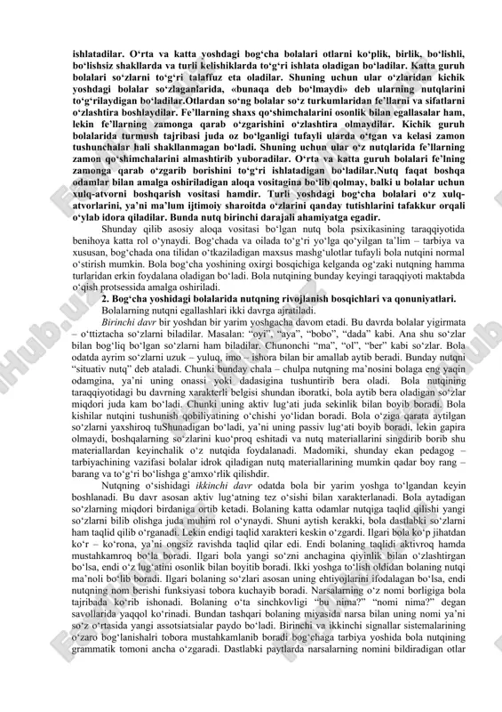 yatiga, ma’naviyatiga bog‘liqdir. bir xil oilalarda bola nutqining o‘sishi bilan maxsus ravishda shug‘ullaniladi. boshqa bir oilalarda esa bola nutqining o‘sishi bilan mutlaqo shug‘ullanmaydilar. ana shuning natijasida bog‘cha yoshidagi bolalar so‘z zaxirasi o‘rtasida sezilarli farq yuzaga keladi. agar ilk yoshdagi bolalarning nutqi asosan ular ayni shu chog‘da idrok qilib to’rgan narsalar va harakatlar bilan bog‘liq bo‘lsa, bog‘cha yoshidagi bolalarning nutqi hozir idrok qilib to’rgan narsalardan tashqari ilgari idrok qilingan narsalar hamda xayol iy narsalar bilan ham bog‘liq bo‘ladi. shuning uchun bolalar katta kishilar aytib yoki o‘qib bergan ertaklarni izchil ravishda qayta aytib bera oladilar. bu yoshda bolalar nutqni juda tez egallaydilar. shuning uchun ular o‘z ona tillarining grammatik tuzilishini ham faqat og‘zaki tarzda o‘zlashtiradilar. bolalarning o‘z ona tillari grammatikasining ayrim tomonlarini o‘zlashtirishlari maktab bolalarining o‘zlashtirishlaridan batamom farq qiladi. bola yoshi 1 yosh 2 yosh 3 yosh 4-5 yosh 6-7 yosh so‘z boyligi 8-12 25-400 1200​ 1300 2500​ 3000 4000​ 5000 bog‘cha …