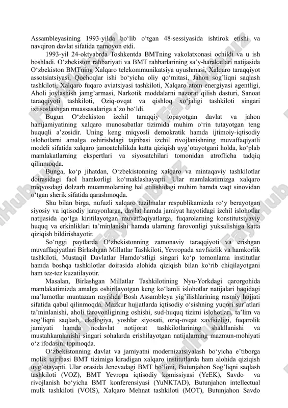 o), bmtning atrof-muhit bo‘yicha dasturi (yunep), oits bilan kurashish bo‘yicha bmt dasturi, parlamentlararo ittifoq 1. o‘zbekistonning xalqaro tashkilotlar va xorijiy mamlakatlar bilan ijtimoiy-iqtisodiy va siyosiy aloqalarining yo‘lga qo‘yilishi. o‘zbekiston respublikasining bmtga a’zo bo‘lishi va jahon hamjamiyatidagi o‘ziga xos o‘rni. o‘zbekistonning jamiyatni demokratlashtirish hamda iqtisodiyotni liberallashtirish, o‘z fuqarolari uchun yuksak darajadagi turmush sharoitlarini yaratish va ularning farovonligini oshirish yo‘lidagi qadamlari jahon miqyosida yuqori bahoga sazovor bo‘lmoqda. ko‘pgina xalqaro institutlar hamda tadqiqot tashkilotlarining reyting ma’lumotlari ana shundan dalolat beradi. ular e’lon qilayotgan tadqiqot natijalariga ko‘ra, mamlakatimiz borgan sayin yuqori o‘rinlarga ko‘tarilmoqdaki, bu dillarimizda faxr va daxldorlik tuyg’ularini uyg’otmasligi mumkin emas. 1992-yil 2-martda jahondagi eng nufuzli xalqaro tashkilot - birlashgan millatlar tashkilotiga qabul qilindi. mamlakatimiz jahon hamjamiyatining to‘la teng huquqli a’zosi bo‘ldi. mamlakatimiz birinchi prezidenti i.karimovning bmt bosh assambleyasining 1993-yilda bo‘lib o‘tgan 48-sessiyasida ishtirok etishi va navqiron davlat sifatida namoyon etdi. 1993-yil 24-oktyabrda toshkentda bmtning vakolatxonasi ochildi va u ish boshladi. o‘zbekiston rahbariyati …
