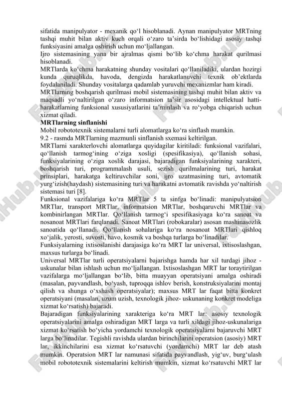 nksiyalarini amalga oshirishda ishtirok etadi. bu funksiyalar manipulyatorlar, ko‘chma harakat qurilmalari va ijro sistemasining yordamchi qurilmalari tomonidan amalga oshiriladi. ular orasidan mrtning asosiy qismlaridan biri sifatida manipulyator - mexanik qo‘l hisoblanadi. aynan manipulyator mrtning tashqi muhit bilan aktiv kuch orqali o‘zaro ta’sirda bo‘lishidagi asosiy tashqi funksiyasini amalga oshirish uchun mo‘ljallangan. ijro sistemasining yana bir ajralmas qismi bo‘lib ko‘chma harakat qurilmasi hisoblanadi. mrtlarda ko‘chma harakatning shunday vositalari qo‘llaniladiki, ulardan hozirgi kunda quruqlikda, havoda, dengizda harakatlanuvchi texnik ob’ektlarda foydalaniladi. shunday vositalarga qadamlab yuruvchi mexanizmlar ham kiradi. mrtlarning boshqarish qurilmasi mobil sistemasining tashqi muhit bilan aktiv va maqsadli yo‘naltirilgan o‘zaro informatsion ta’sir asosidagi intellektual hatti-harakatlarning funksional xususiyatlarini ta’minlash va ro‘yobga chiqarish uchun xizmat qiladi. mrtlarning sinflanishi mobil robototexnik sistemalarni turli alomatlarga ko‘ra sinflash mumkin. 9.2 - rasmda mrtlarning mazmunli sinflanish sxemasi keltirilgan. mrtlarni xarakterlovchi alomatlarga quyidagilar kiritiladi: funksional vazifalari, qo‘llanish tarmog‘ining o‘ziga xosligi (spesifikasiya), qo‘llanish sohasi, funksiyalarining o‘ziga xoslik darajasi, bajaradigan funksiyalarining xarakteri, …