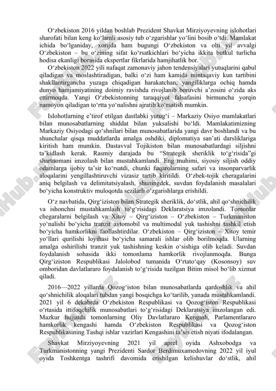 ngan tantanali marosimdagi nutqi g‘g‘ yangi o'zbekiston gazetasi. № 80. 2020 yil 10 may. o‘zbekiston 2016 yildan boshlab prezident shavkat mirziyoyevning islohotlari sharofati bilan keng ko‘lamli asosiy tub o‘zgarishlar yo‘lini bosib o‘tdi. mamlakat ichida bo‘lganiday, xorijda ham bugungi o‘zbekiston va olti yil avvalgi o‘zbekiston – bu o‘zining sifat ko‘rsatkichlari bo‘yicha ikkita butkul turlicha hodisa ekanligi borasida ekspertlar fikrlarida hamjihatlik bor. o‘zbekiston 2022 yili nafaqat zamonaviy jahon tendensiyalari yutuqlarini qabul qiladigan va moslashtiradigan, balki o‘zi ham kamida mintaqaviy kun tartibini shakllantirgancha yuzaga chiqadigan harakatchan, yangiliklarga ochiq hamda dunyo hamjamiyatining doimiy ravishda rivojlanib boruvchi a’zosini o‘zida aks ettirmoqda. yangi o‘zbekistonning taraqqiyot falsafasini birmuncha yorqin namoyon qiladigan to‘rtta yo‘nalishni ajratib ko‘rsatish mumkin. islohotlarning e’tirof etilgan dastlabki yutug‘i – markaziy osiyo mamlakatlari bilan munosabatlarning shiddat bilan yuksalishi bo‘ldi. mamlakatimizning markaziy osiyodagi qo‘shnilari bilan munosabatlarida yangi davr boshlandi va bu shunchalar qisqa muddatlarda amalga oshdiki, diplomatiya san’ati darsliklariga kiritish ham mumkin. dastavval tojikiston bilan munosabatlardagi …