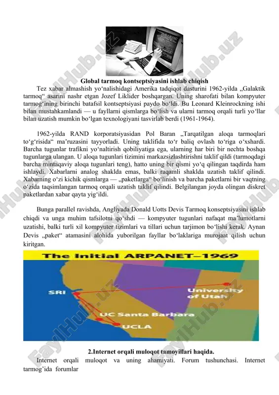, dushman hujumi paytida maʼlumotlarni uzatishning muqobil usullari yoʻqligi sababli strategik va harbiy maqsadlarda foydalanish uchun xavfli deb hisoblangan. global tarmoq kontseptsiyasini ishlab chiqish tez xabar almashish yoʻnalishidagi amerika tadqiqot dasturini 1962-yilda „galaktik tarmoq“ asarini nashr etgan jozef liklider boshqargan. uning sharofati bilan kompyuter tarmogʻining birinchi batafsil kontseptsiyasi paydo boʻldi. bu leonard kleinrockning ishi bilan mustahkamlandi — u fayllarni qismlarga boʻlish va ularni tarmoq orqali turli yoʻllar bilan uzatish mumkin boʻlgan texnologiyani tasvirlab berdi (1961-1964). 1962-yilda rand korporatsiyasidan pol baran „tarqatilgan aloqa tarmoqlari toʻgʻrisida“ maʼruzasini tayyorladi. uning taklifida toʻr baliq ovlash toʻriga oʻxshardi. barcha tugunlar trafikni yoʻnaltirish qobiliyatiga ega, ularning har biri bir nechta boshqa tugunlarga ulangan. u aloqa tugunlari tizimini markazsizlashtirishni taklif qildi (tarmoqdagi barcha mintaqaviy aloqa tugunlari teng), hatto uning bir qismi yoʻq qilingan taqdirda ham ishlaydi. xabarlarni analog shaklda emas, balki raqamli shaklda uzatish taklif qilindi. xabarning oʻzi kichik qismlarga — „paketlarga“ boʻlinish va barcha paketlarni bir …